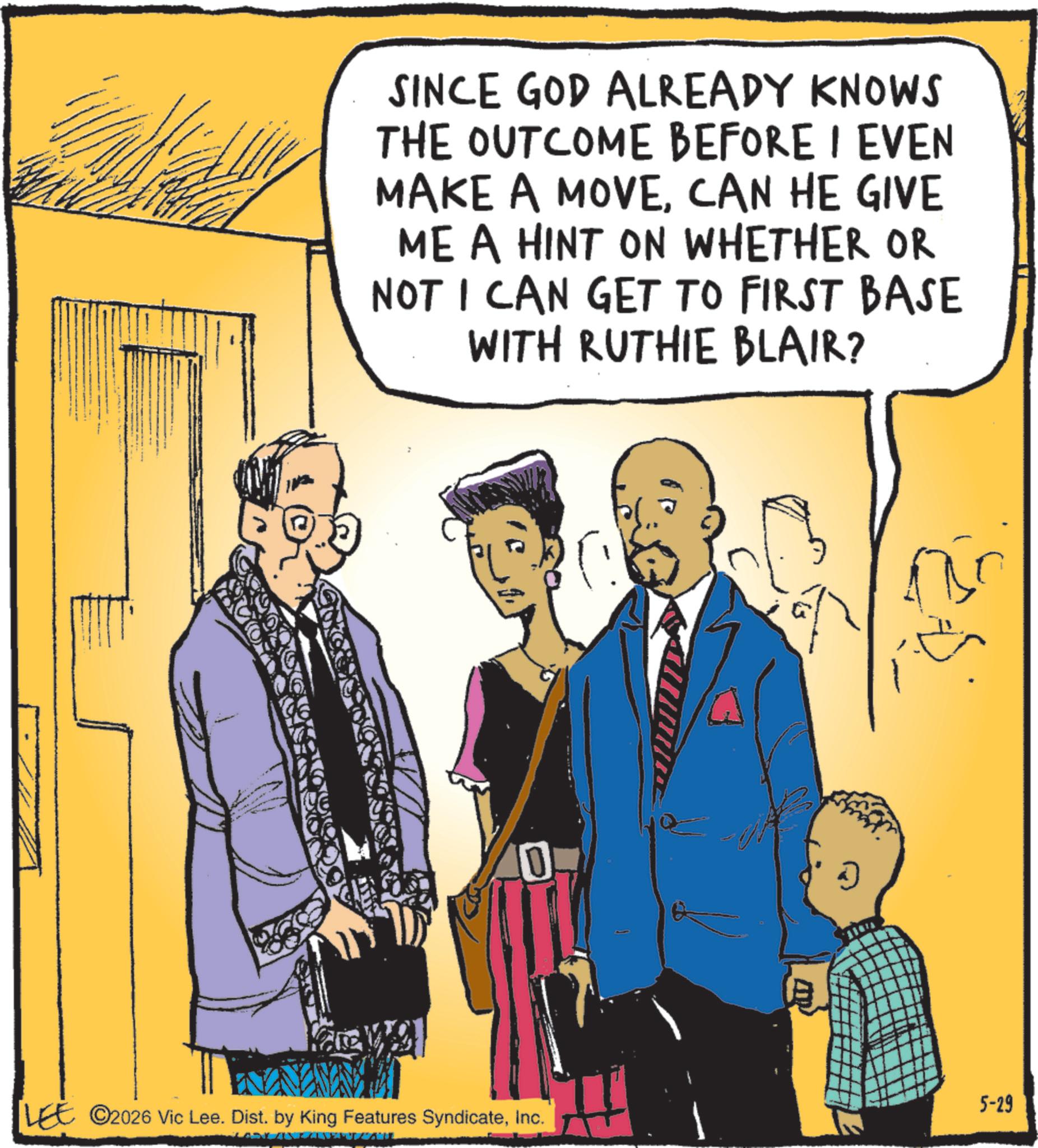 Animated cartoon OCR: SINCE GOD ALREADY KNOWS THE OUTCOME BEFORE I EVEN MAKE A MOVECAN HE GIVE ME A HINT ON WHETHER OR NOT I CAN GET TO FIRST BASE WITH RUTHIE BLAIR? 0 LEE 2026 Vic Lee. Dist. by King Features SyndicateInc. ? 5-29 SINCE GOD ALREADY KNOWS THE OUTCOME BEFORE I EVEN MAKE A MOVECAN HE GIVE ME A HINT ON WHETHER OR NOT I CAN GET TO FIRST BASE WITH RUTHIE BLAIR ? 0 LEE 2026 Vic Lee . Dist . by King Features SyndicateInc. ? 5-29