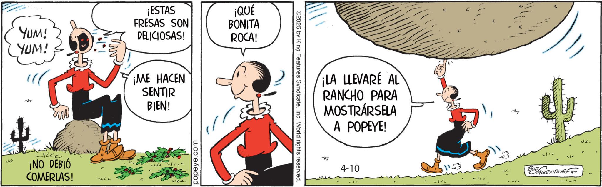 Comic book OCR: YUM! YUM! ¡ESTAS FRESAS SON DELICIOSAS! ¡QUÉ BONITA ROCA! n EMA ¡ME HACEN SENTIR BIEN! ¡NO DEBIÓ COMERLAS! popeye.com ©2026 by King Features SyndicateInc. World rights reserved. ¡LA LLEVARE AL RANCHO PARA MOSTRÁRSELA A POPEYE! n 4-10 M BUDAGENDORF YUM ! YUM ! ¡ ESTAS FRESAS SON DELICIOSAS ! ¡ QUÉ BONITA ROCA ! n EMA ¡ ME HACEN SENTIR BIEN ! ¡ NO DEBIÓ COMERLAS ! popeye.com © 2026 by King Features SyndicateInc. World rights reserved . ¡ LA LLEVARE AL RANCHO PARA MOSTRÁRSELA A POPEYE ! n 4-10 M BUDAGENDORF