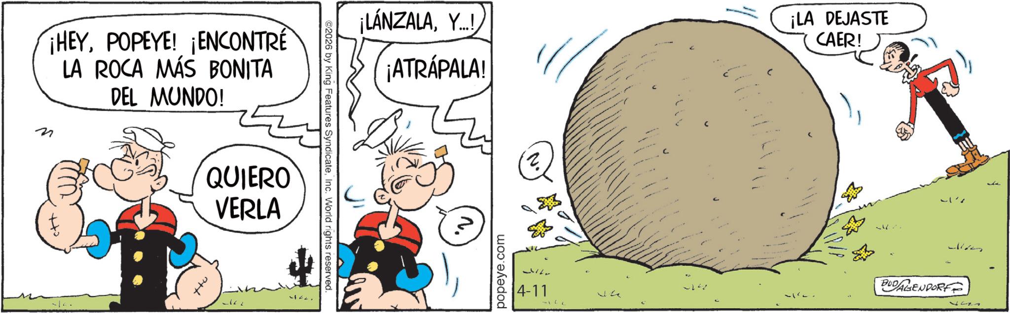 Publication OCR: N ¡HEYPOPEYE! ¡ENCONTRÉ LA ROCA MÁS BONITA DEL MUNDO! QUIERO VERLA 1122. 2026 by King Features SyndicateInc. World rights reserved. ¡LÁNZALAY...! ¡ATRÁPALA! ¡LA DEJASTE CAER! popeye.com 4-11 ?? - Ja BUDAGENDORF 127 N ¡ HEYPOPEYE ! ¡ ENCONTRÉ LA ROCA MÁS BONITA DEL MUNDO ! QUIERO VERLA 1122 . 2026 by King Features SyndicateInc. World rights reserved . ¡ LÁNZALAY ... ! ¡ ATRÁPALA ! ¡ LA DEJASTE CAER ! popeye.com 4-11 ?? - Ja BUDAGENDORF 127