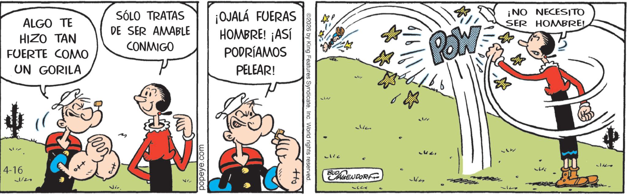 Comic book OCR: ALGO TE HIZO TAN FUERTE COMO UN GORILA 4-16 12 SÓLO TRATAS DE SER AMABLE CONMIGO ¡OJALÁ FUERAS HOMBRE! ¡ASÍ PODRÍAMOS PELEAR! 117 popeye.com ©2026 by King Features SyndicateInc. World rights reserved. Ho 57 -1/2 314 BUDAGENDORF 1? POW ¡NO NECESITO SER HOMBRE! Kn 37 1127 ALGO TE HIZO TAN FUERTE COMO UN GORILA 4-16 12 SÓLO TRATAS DE SER AMABLE CONMIGO ¡ OJALÁ FUERAS HOMBRE ! ¡ ASÍ PODRÍAMOS PELEAR ! 117 popeye.com © 2026 by King Features SyndicateInc. World rights reserved . Ho 57 -1/2 314 BUDAGENDORF 1 ? POW ¡ NO NECESITO SER HOMBRE ! Kn 37 1127