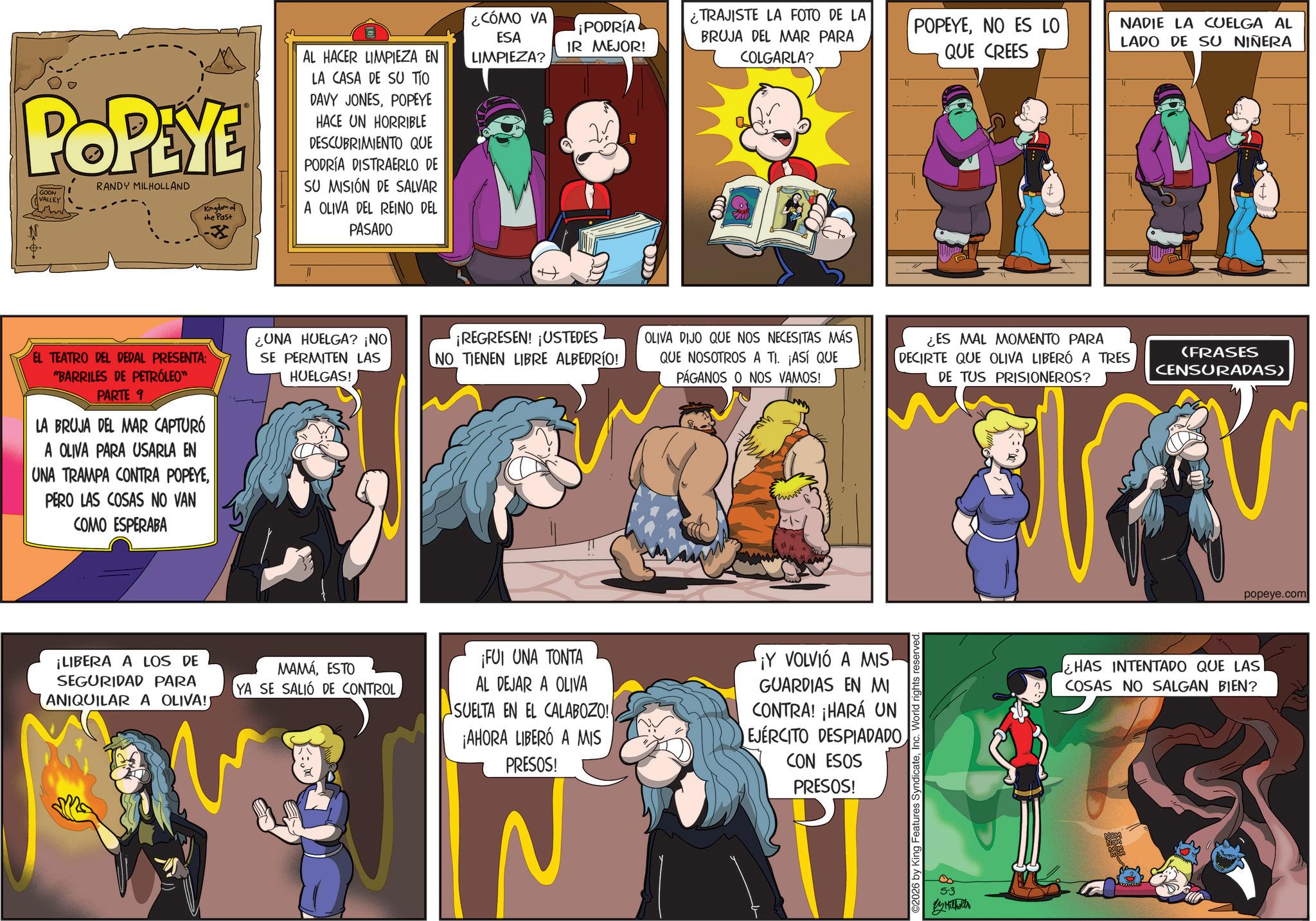 Conversation OCR: POPEYE GOON VALLEY RANDY MILHOLLAND Kingdom of the Past AL HACER LIMPIEZA EN LA CASA DE SU TIO DAVY JONESPOPEYE HACE UN HORRIBLE DESCUBRIMIENTO QUE PODRÍA DISTRAERLO DE SU MISIÓN DE SALVAR A OLIVA DEL REINO DEL PASADO ¿CÓMO VA ESA LIMPIEZA? ¡PODRÍA IR MEJOR! ¿TRAJISTE LA FOTO DE LA BRUJA DEL MAR PARA COLGARLA? EL TEATRO DEL DEDAL PRESENTA: "BARRILES DE PETRÓLEO" PARTE 1 LA BRUJA DEL MAR CAPTURÓ A OLIVA PARA USARLA EN UNA TRAMPA CONTRA POPEYEPERO LAS COSAS NO VAN COMO ESPERABA POPEYENO ES LO QUE CREES NADIE LA CUELGA AL LADO DE SU NIÑERA UNA HUELGA? ¡NO SE PERMITEN LAS HUELGAS! ¡REGRESEN! ¡USTEDES NO TIENEN LIBRE ALBEDRÍO! OLIVA DIJO QUE NOS NECESITAS MÁS QUE NOSOTROS A TI. ¡ASÍ QUE PÁGANOS O NOS VAMOS! ¿ES MAL MOMENTO PARA DECIRTE QUE OLIVA LIBERÓ A TRES (FRASES CENSURADAS) DE TUS PRISIONEROS? ¡LIBERA A LOS DE SEGURIDAD PARA ANIQUILAR A OLIVA!) MAMÁESTO YA SE SALIÓ DE CONTROL ¡FUI UNA TONTA AL DEJAR A OLIVA SUELTA EN EL CALABOZO! ¡AHORA LIBERÓ A MIS PRESOS! ¡Y VOLVIÓ A MIS GUARDIAS EN MI CONTRA! ¡HARÁ UN EJERCITO DESPIADADO CON ESOS PRESOS! ©2026 by King Features SyndicateInc. World rights reserved. 5-3 By Milholts popeye.com HAS INTENTADO QUE LAS COSAS NO SALGAN BIEN? POPEYE GOON VALLEY RANDY MILHOLLAND Kingdom of the Past AL HACER LIMPIEZA EN LA CASA DE SU TIO DAVY JONESPOPEYE HACE UN HORRIBLE DESCUBRIMIENTO QUE PODRÍA DISTRAERLO DE SU MISIÓN DE SALVAR A OLIVA DEL REINO DEL PASADO ¿ CÓMO VA ESA LIMPIEZA ? ¡ PODRÍA IR MEJOR ! ¿ TRAJISTE LA FOTO DE LA BRUJA DEL MAR PARA COLGARLA ? EL TEATRO DEL DEDAL PRESENTA : " BARRILES DE PETRÓLEO " PARTE 1 LA BRUJA DEL MAR CAPTURÓ A OLIVA PARA USARLA EN UNA TRAMPA CONTRA POPEYEPERO LAS COSAS NO VAN COMO ESPERABA POPEYENO ES LO QUE CREES NADIE LA CUELGA AL LADO DE SU NIÑERA UNA HUELGA ? ¡ NO SE PERMITEN LAS HUELGAS ! ¡ REGRESEN ! ¡ USTEDES NO TIENEN LIBRE ALBEDRÍO ! OLIVA DIJO QUE NOS NECESITAS MÁS QUE NOSOTROS A TI . ¡ ASÍ QUE PÁGANOS O NOS VAMOS ! ¿ ES MAL MOMENTO PARA DECIRTE QUE OLIVA LIBERÓ A TRES ( FRASES CENSURADAS ) DE TUS PRISIONEROS ? ¡ LIBERA A LOS DE SEGURIDAD PARA ANIQUILAR A OLIVA ! ) MAMÁESTO YA SE SALIÓ DE CONTROL ¡ FUI UNA TONTA AL DEJAR A OLIVA SUELTA EN EL CALABOZO ! ¡ AHORA LIBERÓ A MIS PRESOS ! ¡ Y VOLVIÓ A MIS GUARDIAS EN MI CONTRA ! ¡ HARÁ UN EJERCITO DESPIADADO CON ESOS PRESOS ! © 2026 by King Features SyndicateInc. World rights reserved . 5-3 By Milholts popeye.com HAS INTENTADO QUE LAS COSAS NO SALGAN BIEN ?