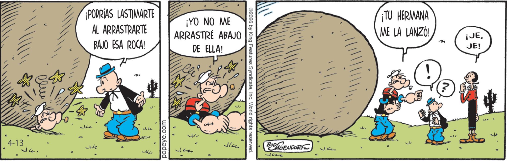 Publication OCR: PODRÍAS LASTIMARTE AL ARRASTRARTE BAJO ESA ROCA! ¡YO NO ME ARRASTRÉ ABAJO DE ELLA! 4-13 14 popeye.com ?? ©2026 by King Features SyndicateInc. World rights reserved. BUDAGENDORFE 4 32 ¡TU HERMANA ME LA LANZÓ! ¡JEJE! PODRÍAS LASTIMARTE AL ARRASTRARTE BAJO ESA ROCA ! ¡ YO NO ME ARRASTRÉ ABAJO DE ELLA ! 4-13 14 popeye.com ?? © 2026 by King Features SyndicateInc. World rights reserved . BUDAGENDORFE 4 32 ¡ TU HERMANA ME LA LANZÓ ! ¡ JEJE !