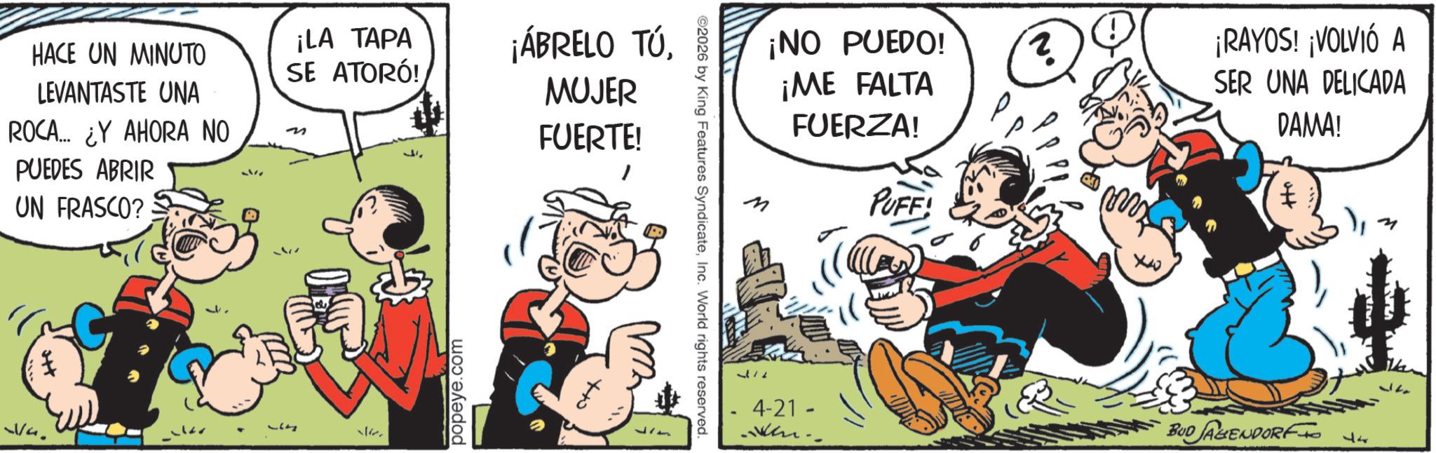 Publication OCR: HACE UN MINUTO LEVANTASTE UNA ROCA... ¿Y AHORA NO PUEDES ABRIR UN FRASCO? ¡LA TAPA SE ATORÓ! m ¡ÁBRELO TÚMUJER FUERTE! 1177 popeye.com ¡NO PUEDO! ¡ME FALTA FUERZA! M PUFF! ©2026 by King Features SyndicateInc. World rights reserved. Ho 3/2 4-21 - ? ¡RAYOS! ¡VOLVIÓ A SER UNA DELICADA DAMA! BUD JAGENDORF 17 120 HACE UN MINUTO LEVANTASTE UNA ROCA ... ¿ Y AHORA NO PUEDES ABRIR UN FRASCO ? ¡ LA TAPA SE ATORÓ ! m ¡ ÁBRELO TÚMUJER FUERTE ! 1177 popeye.com ¡ NO PUEDO ! ¡ ME FALTA FUERZA ! M PUFF ! © 2026 by King Features SyndicateInc. World rights reserved . Ho 3/2 4-21 - ? ¡ RAYOS ! ¡ VOLVIÓ A SER UNA DELICADA DAMA ! BUD JAGENDORF 17 120