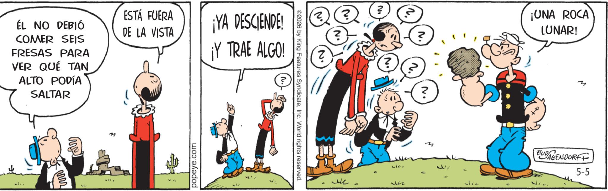 Publication OCR: ÉL NO DEBIÓ COMER SEIS FRESAS PARA VER QUÉ TAN ALTO PODÍA SALTAR ESTÁ FUERA DE LA VISTA ¡YA DESCENDE! ¡Y TRAE ALGO! my popeye.com 417 ©2026 by King Features SyndicateInc. World rights reserved. V. 2 ? ? ? ? ¡UNA ROCA LUNAR! 322 2 M BUDAGENDORFF 5-5 ÉL NO DEBIÓ COMER SEIS FRESAS PARA VER QUÉ TAN ALTO PODÍA SALTAR ESTÁ FUERA DE LA VISTA ¡ YA DESCENDE ! ¡ Y TRAE ALGO ! my popeye.com 417 © 2026 by King Features SyndicateInc. World rights reserved . V. 2 ? ? ? ? ¡ UNA ROCA LUNAR ! 322 2 M BUDAGENDORFF 5-5