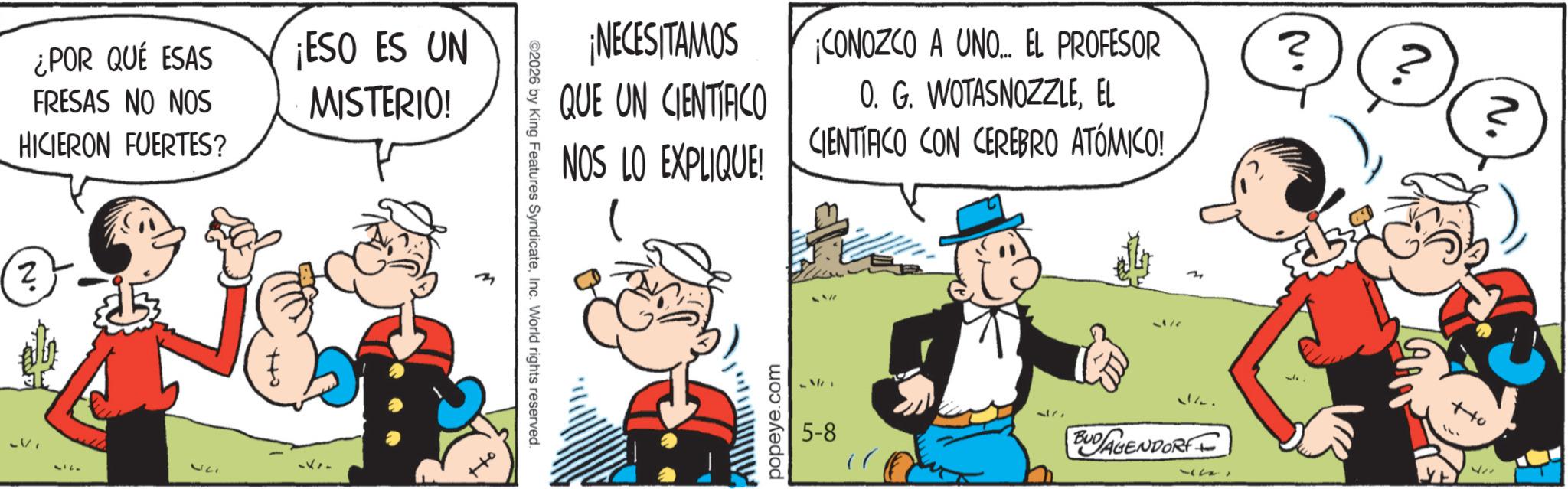 Animation OCR: ¿POR QUÉ ESAS FRESAS NO NOS HICIERON FUERTES? N' V 377 ott ¡ESO ES UN MISTERIO! ©2026 by King Features SyndicateInc. World rights reserved. ¡NECESITAMOS QUE UN CIENTIFICO ¡CONOZCO A UNO... EL PROFESOR 0. G. WOTASNOZZLEEL NOS LO EXPLIQUE! CIENTÍFICO CON CEREBRO ATÓMICO! popeye.com 5-8 37 34 3. BUDAGENDORF ? ? ott 177 ¿ POR QUÉ ESAS FRESAS NO NOS HICIERON FUERTES ? N ' V 377 ott ¡ ESO ES UN MISTERIO ! © 2026 by King Features SyndicateInc. World rights reserved . ¡ NECESITAMOS QUE UN CIENTIFICO ¡ CONOZCO A UNO ... EL PROFESOR 0. G. WOTASNOZZLEEL NOS LO EXPLIQUE ! CIENTÍFICO CON CEREBRO ATÓMICO ! popeye.com 5-8 37 34 3 . BUDAGENDORF ? ? ott 177