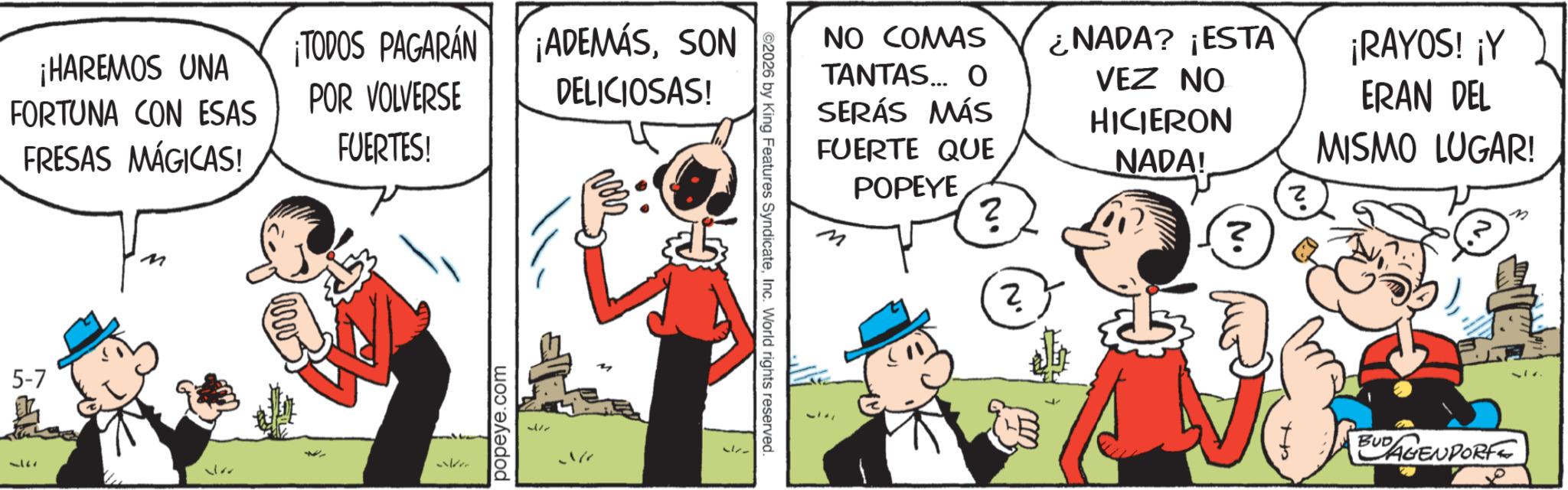Comic book OCR: ¡HAREMOS UNA FORTUNA CON ESAS FRESAS MÁGICAS! ¡TODOS PAGARÁN ¡ADEMÁSSON DELICIOSAS! POR VOLVERSE FUERTES! 5-7 377 M ?? valere popeye.com We ©2026 by King Features SyndicateInc. World rights reserved. NO COMAS TANTAS... O SERÁS MÁS FUERTE QUE POPEYE ? ? ??? H NADA? ¡ESTA VEZ NO ¡RAYOS! ¡Y HICIERON NADA! ERAN DEL MISMO LUGAR! ? (?) BUDAGENDORF ¡ HAREMOS UNA FORTUNA CON ESAS FRESAS MÁGICAS ! ¡ TODOS PAGARÁN ¡ ADEMÁSSON DELICIOSAS ! POR VOLVERSE FUERTES ! 5-7 377 M ?? valere popeye.com We © 2026 by King Features SyndicateInc. World rights reserved . NO COMAS TANTAS ... O SERÁS MÁS FUERTE QUE POPEYE ? ? ??? H NADA ? ¡ ESTA VEZ NO ¡ RAYOS ! ¡ Y HICIERON NADA ! ERAN DEL MISMO LUGAR ! ? ( ? ) BUDAGENDORF