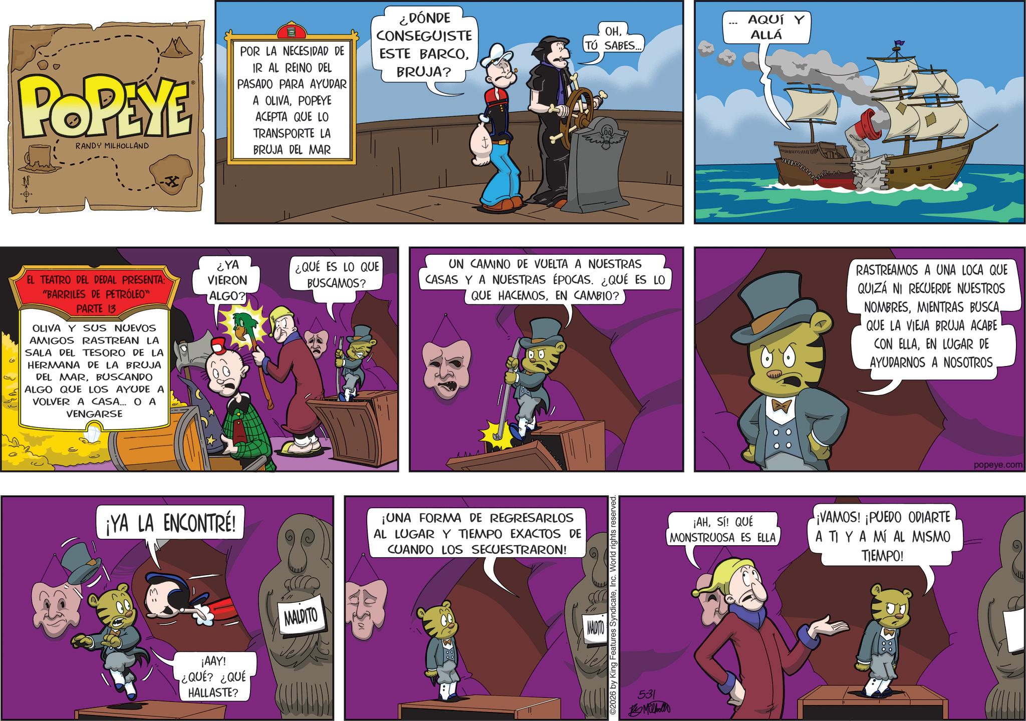 Animated cartoon OCR: POR LA NECESIDAD DE POPEYE RANDY MILHOLLAND IR AL REINO DEL PASADO PARA AYUDAR A OLIVAPOPEYE ACEPTA QUE LO TRANSPORTE LA BRUJA DEL MAR ?? K EL TEATRO DEL DEDAL PRESENTA: "BARRILES DE PETRÓLEO" PARTE 13 OLIVA Y SUS NUEVOS AMIGOS RASTREAN LA SALA DEL TESORO DE LA HERMANA DE LA BRUJA DEL MARBUSCANDO ALGO QUE LOS AYUDE A VOLVER A CASA... OA VENGARSE ¿YA VIERON ¿QUÉ ES LO QUE BUSCAMOS? ALGO? ¡YA LA ENCONTRÉ! ¡AAY! ¿QUÉ? ¿QUÉ HALLASTE? MALDITO ¿DÓNDE CONSEGUISTE ESTE BARCOBRUJA? OHTÚ SABES... AQUÍ Y ALLÁ UN CAMINO DE VUELTA A NUESTRAS CASAS Y A NUESTRAS ÉPOCAS. ¿QUÉ ES LO QUE HACEMOSEN CAMBIO? RASTREAMOS A UNA LOCA QUE QUIZÁ NI RECUERDE NUESTROS NOMBRESQUE LA VIEJA BRUJA ACABE CON ELLAEN LUGAR DE AYUDARNOS A NOSOTROS ¡UNA FORMA DE REGRESARLOS AL LUGAR Y TIEMPO EXACTOS DE CUANDO LOS SECUESTRARON! MALDITO 2026 by King Features SyndicateInc. World rights reserved. 531 By Milhollo ¡AHSí! QUÉ MONSTRUOSA ES ELLA ¡VAMOS! ¡PUEDO ODIARTE A TI YA MÍ AL MISMO TIEMPO! popeye.com POR LA NECESIDAD DE POPEYE RANDY MILHOLLAND IR AL REINO DEL PASADO PARA AYUDAR A OLIVAPOPEYE ACEPTA QUE LO TRANSPORTE LA BRUJA DEL MAR ?? K EL TEATRO DEL DEDAL PRESENTA : " BARRILES DE PETRÓLEO " PARTE 13 OLIVA Y SUS NUEVOS AMIGOS RASTREAN LA SALA DEL TESORO DE LA HERMANA DE LA BRUJA DEL MARBUSCANDO ALGO QUE LOS AYUDE A VOLVER A CASA ... OA VENGARSE ¿ YA VIERON ¿ QUÉ ES LO QUE BUSCAMOS ? ALGO ? ¡ YA LA ENCONTRÉ ! ¡ AAY ! ¿ QUÉ ? ¿ QUÉ HALLASTE ? MALDITO ¿ DÓNDE CONSEGUISTE ESTE BARCOBRUJA ? OHTÚ SABES ... AQUÍ Y ALLÁ UN CAMINO DE VUELTA A NUESTRAS CASAS Y A NUESTRAS ÉPOCAS . ¿ QUÉ ES LO QUE HACEMOSEN CAMBIO ? RASTREAMOS A UNA LOCA QUE QUIZÁ NI RECUERDE NUESTROS NOMBRESMIENTRAS BUSCAQUE LA VIEJA BRUJA ACABE CON ELLAEN LUGAR DE AYUDARNOS A NOSOTROS ¡ UNA FORMA DE REGRESARLOS AL LUGAR Y TIEMPO EXACTOS DE CUANDO LOS SECUESTRARON ! MALDITO 2026 by King Features SyndicateInc. World rights reserved . 531 By Milhollo ¡ AHSí ! QUÉ MONSTRUOSA ES ELLA ¡ VAMOS ! ¡ PUEDO ODIARTE A TI YA MÍ AL MISMO TIEMPO ! popeye.com