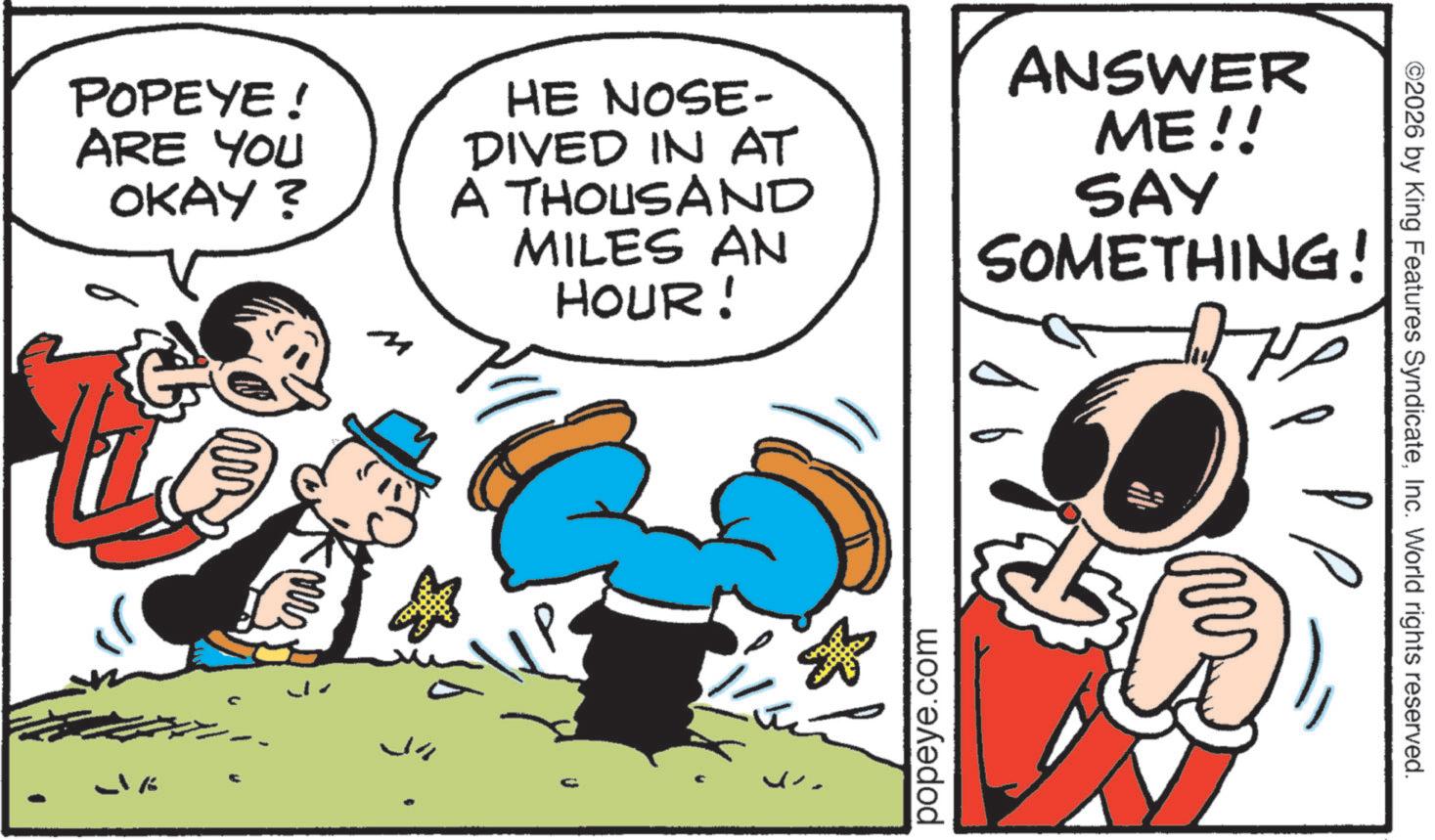 Pleased OCR: POPEYE! ARE YOU OKAY? 4 HE NOSE- DIVED IN AT A THOUSAND MILES AN HOUR! ANSWER ME!! SAY SOMETHING! J J -1% popeye.com ©2026 by King Features SyndicateInc. World rights reserved. POPEYE ! ARE YOU OKAY ? 4 HE NOSE- DIVED IN AT A THOUSAND MILES AN HOUR ! ANSWER ME !! SAY SOMETHING ! J J -1 % popeye.com © 2026 by King Features SyndicateInc. World rights reserved .