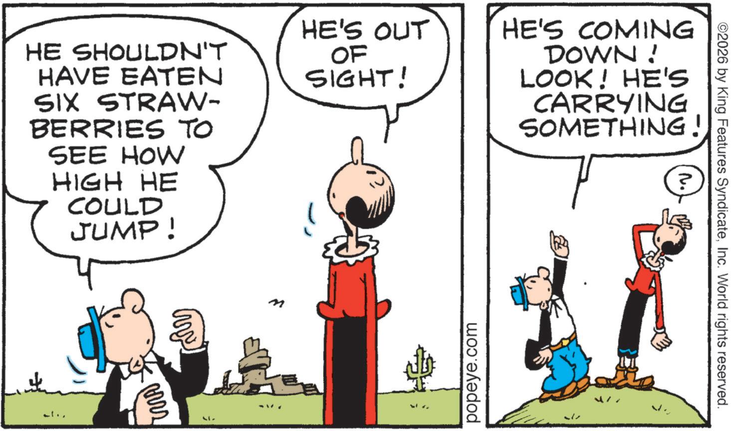 Animated cartoon OCR: HE SHOULDN'T HAVE EATEN SIX STRAW- BERRIES TO SEE HOW HIGH HE COULD JUMP! ww M HE'S OUT OF SIGHT! popeye.com HE'S COMING DOWN! LOOK! HE'S CARRYING SOMETHING! ? ©2026 by King Features SyndicateInc. World rights reserved. M. ... HE SHOULDN'T HAVE EATEN SIX STRAW- BERRIES TO SEE HOW HIGH HE COULD JUMP ! ww M HE'S OUT OF SIGHT ! popeye.com HE'S COMING DOWN ! LOOK ! HE'S CARRYING SOMETHING ! ? © 2026 by King Features SyndicateInc. World rights reserved . M. ...