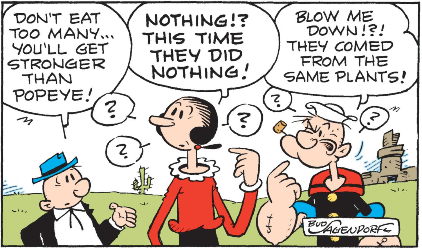 Pleased OCR: DON'T EAT TOO MANY... YOU'LL GET STRONGER THAN POPEYE! M ? NOTHING!? THIS TIME THEY DID NOTHING! N. N° BLOW ME DOWN!?! THEY COMED FROM THE SAME PLANTS! No BUDAGENDORF DON'T EAT TOO MANY ... YOU'LL GET STRONGER THAN POPEYE ! M ? NOTHING !? THIS TIME THEY DID NOTHING ! N. N ° BLOW ME DOWN ! ? ! THEY COMED FROM THE SAME PLANTS ! No BUDAGENDORF