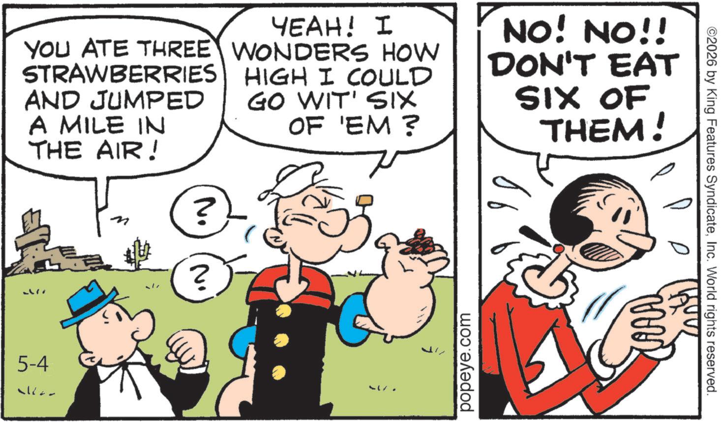 Comic book OCR: YOU ATE THREE STRAWBERRIES AND JUMPED A MILE IN THE AIR! YEAH! I WONDERS HOW HIGH I COULD GO WIT' SIX OF 'EM ? NO! NO!! DON'T EAT SIX OF THEM! 5-4 ? N. 517 popeye.com ©2026 by King Features SyndicateInc. World rights reserved. YOU ATE THREE STRAWBERRIES AND JUMPED A MILE IN THE AIR ! YEAH ! I WONDERS HOW HIGH I COULD GO WIT ' SIX OF ' EM ? NO ! NO !! DON'T EAT SIX OF THEM ! 5-4 ? N. 517 popeye.com © 2026 by King Features SyndicateInc. World rights reserved .