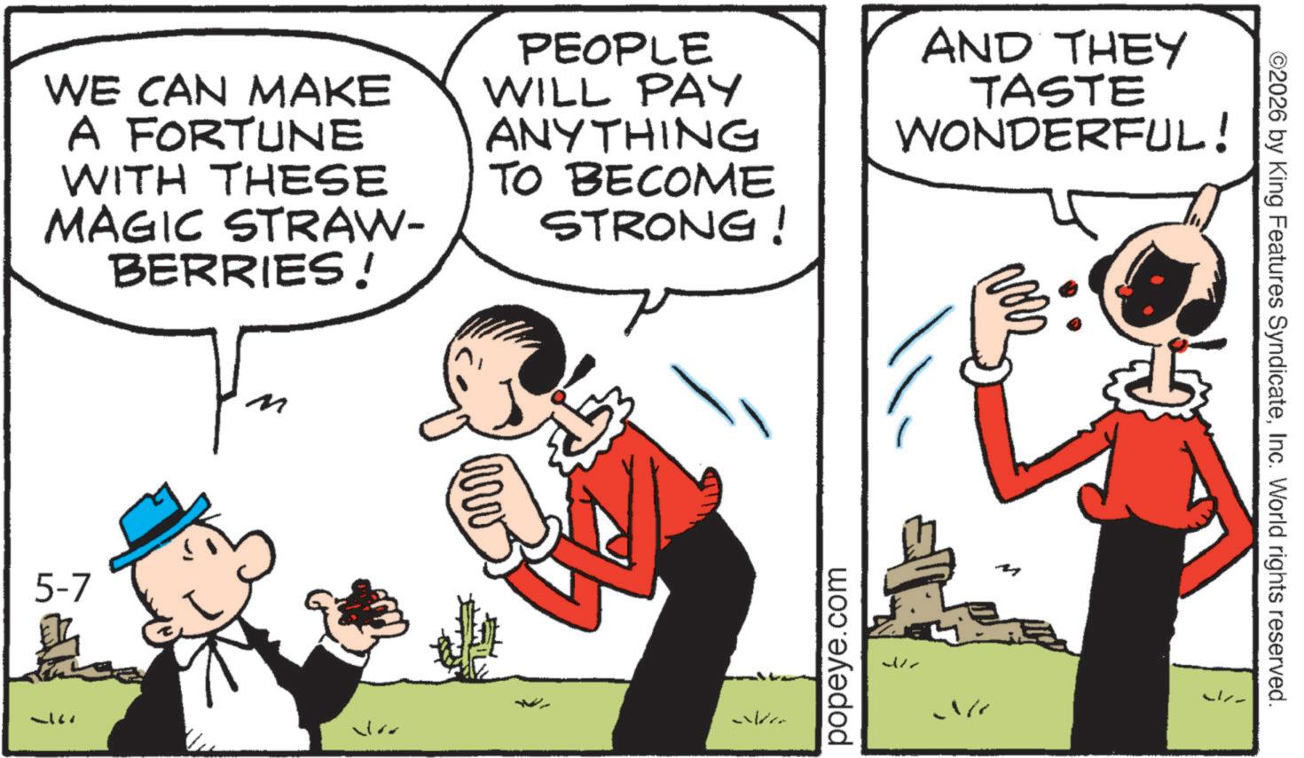 Animation OCR: ©2026 by King Features SyndicateInc. World rights reserved. WE CAN MAKE A FORTUNE WITH THESE MAGIC STRAW- BERRIES! PEOPLE WILL PAY ANYTHING TO BECOME STRONG! AND THEY TASTE WONDERFUL! 5-7 www popeye.com M © 2026 by King Features SyndicateInc. World rights reserved . WE CAN MAKE A FORTUNE WITH THESE MAGIC STRAW- BERRIES ! PEOPLE WILL PAY ANYTHING TO BECOME STRONG ! AND THEY TASTE WONDERFUL ! 5-7 www popeye.com M