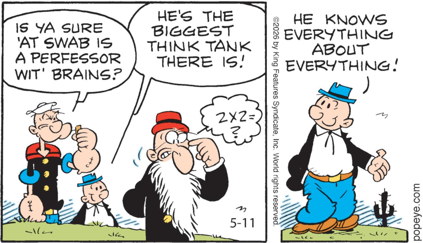 Comic book OCR: IS YA SURE 'AT SWAB IS A PERFESSOR WIT' BRAINS? 7 HE'S THE BIGGEST THINK TANK THERE IS! 2x2 = -lla m 5-11 HE KNOWS EVERYTHING ABOUT EVERYTHING! ©2026 by King Features SyndicateInc. World rights reserved. ? M popeye.com IS YA SURE ' AT SWAB IS A PERFESSOR WIT ' BRAINS ? 7 HE'S THE BIGGEST THINK TANK THERE IS ! 2x2 = -lla m 5-11 HE KNOWS EVERYTHING ABOUT EVERYTHING ! © 2026 by King Features SyndicateInc. World rights reserved . ? M popeye.com