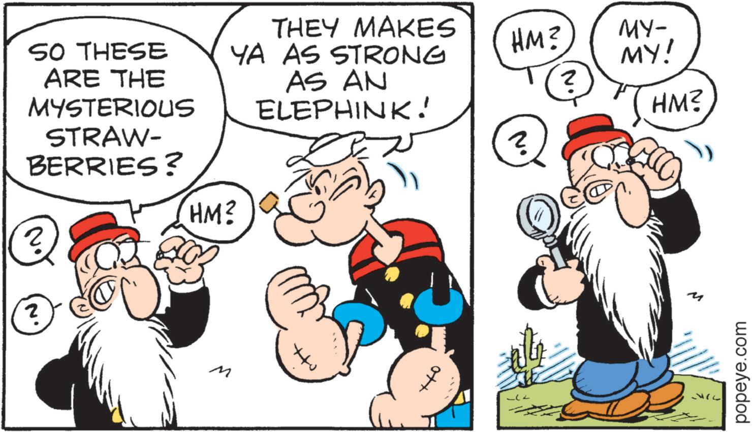 Moustache OCR: SO THESE ARE THE MYSTERIOUS STRAW- BERRIES? ? HM? THEY MAKES YA AS STRONG AS AN ELEPHINK! N M ? HM? MY- MY! 2 HM? ? popeye.com SO THESE ARE THE MYSTERIOUS STRAW- BERRIES ? ? HM ? THEY MAKES YA AS STRONG AS AN ELEPHINK ! N M ? HM ? MY- MY ! 2 HM ? ? popeye.com