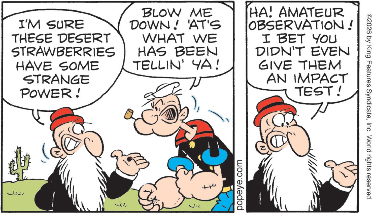 Comic book OCR: I'M SURE THESE DESERT STRAWBERRIES HAVE SOME STRANGE POWER! BLOW ME DOWN! 'AT'S WHAT WE HAS BEEN TELLIN' YA! HA! AMATEUR OBSERVATION! I BET YOU DIDN'T EVEN GIVE THEM AN IMPACT TEST! popeye.com ©2026 by King Features SyndicateInc. World rights reserved. I'M SURE THESE DESERT STRAWBERRIES HAVE SOME STRANGE POWER ! BLOW ME DOWN ! ' AT'S WHAT WE HAS BEEN TELLIN ' YA ! HA ! AMATEUR OBSERVATION ! I BET YOU DIDN'T EVEN GIVE THEM AN IMPACT TEST ! popeye.com © 2026 by King Features SyndicateInc. World rights reserved .
