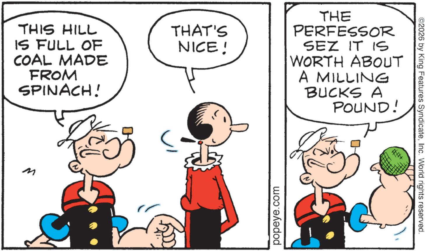 Animated cartoon OCR: THIS HILL IS FULL OF COAL MADE FROM SPINACH! M THAT'S NICE! THE PERFESSOR SEZ IT IS WORTH ABOUT A MILLING BUCKS A POUND! popeye.com ©2026 by King Features SyndicateInc. World rights reserved. THIS HILL IS FULL OF COAL MADE FROM SPINACH ! M THAT'S NICE ! THE PERFESSOR SEZ IT IS WORTH ABOUT A MILLING BUCKS A POUND ! popeye.com © 2026 by King Features SyndicateInc. World rights reserved .