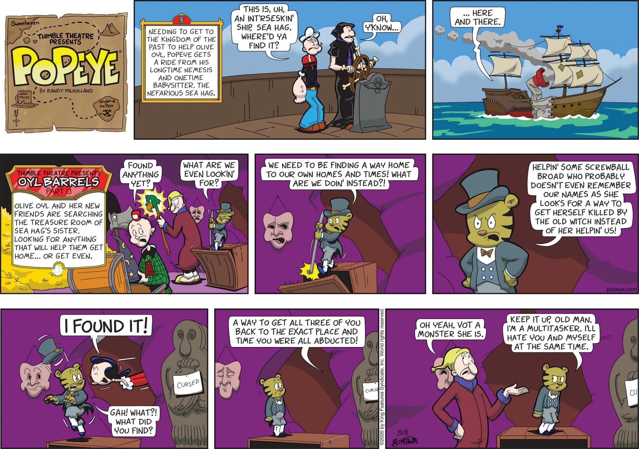 Animated cartoon OCR: ?? Sweethaven THIMBLE THEATRE I PRESENTS POPEYE GOON VALLEY BY RANDY MILHOLLAND Kingdom of the Past NEEDING TO GET TO THE KINGDOM OF THE PAST TO HELP OLIVE OYLPOPEYE GETS A RIDE FROM HIS LONGTIME NEMESIS AND ONETIME BABYSITTERTHE NEFARIOUS SEA HAG. THIS ISAN INT'RSESKIN' SHIPSEA HAG. WHERE'D YA FIND IT? THIMBLE THEATRE PRESENTS FOUND ANYTHING YET? WHAT ARE WE EVEN LOOKIN' FOR? OYL BARRELS PART 13 OLIVE OYL AND HER NEW FRIENDS ARE SEARCHING THE TREASURE ROOM OF SEA HAG'S SISTERLOOKING FOR ANYTHING THAT WILL HELP THEM GET HOME... OR GET EVEN. OHY'KNOW... HERE AND THERE. WE NEED TO BE FINDING A WAY HOME TO OUR OWN HOMES AND TIMES! WHAT ARE WE DOIN' INSTEAD?! I FOUND IT! A WAY TO GET ALL THREE OF YOU BACK TO THE EXACT PLACE AND TIME YOU WERE ALL ABDUCTED! GAH! WHAT?! WHAT DID YOU FIND? CURSED O2026 by King Features SyndicateInc. World rights reserved. CURSE 531 Milhollo www HELPIN' SOME SCREWBALL BROAD WHO PROBABLY DOESN'T EVEN REMEMBER OUR NAMES AS SHE LOOKS FOR A WAY TO GET HERSELF KILLED BY THE OLD WITCH INSTEAD OF HER HELPIN' US! OH YEAH. VOT A MONSTER SHE IS. KEEP IT UPOLD MAN. I'M A MULTITASKER. I'LL HATE YOU AND MYSELF AT THE SAME TIME. popeye.com CU ?? Sweethaven THIMBLE THEATRE I PRESENTS POPEYE GOON VALLEY BY RANDY MILHOLLAND Kingdom of the Past NEEDING TO GET TO THE KINGDOM OF THE PAST TO HELP OLIVE OYLPOPEYE GETS A RIDE FROM HIS LONGTIME NEMESIS AND ONETIME BABYSITTERTHE NEFARIOUS SEA HAG . THIS ISAN INT'RSESKIN ' SHIPSEA HAG . WHERE'D YA FIND IT ? THIMBLE THEATRE PRESENTS FOUND ANYTHING YET ? WHAT ARE WE EVEN LOOKIN ' FOR ? OYL BARRELS PART 13 OLIVE OYL AND HER NEW FRIENDS ARE SEARCHING THE TREASURE ROOM OF SEA HAG'S SISTERLOOKING FOR ANYTHING THAT WILL HELP THEM GET HOME ... OR GET EVEN . OHY'KNOW ... HERE AND THERE . WE NEED TO BE FINDING A WAY HOME TO OUR OWN HOMES AND TIMES ! WHAT ARE WE DOIN ' INSTEAD ?! I FOUND IT ! A WAY TO GET ALL THREE OF YOU BACK TO THE EXACT PLACE AND TIME YOU WERE ALL ABDUCTED ! GAH ! WHAT ?! WHAT DID YOU FIND ? CURSED O2026 by King Features SyndicateInc. World rights reserved . CURSE 531 Milhollo www HELPIN ' SOME SCREWBALL BROAD WHO PROBABLY DOESN'T EVEN REMEMBER OUR NAMES AS SHE LOOKS FOR A WAY TO GET HERSELF KILLED BY THE OLD WITCH INSTEAD OF HER HELPIN ' US ! OH YEAH . VOT A MONSTER SHE IS . KEEP IT UPOLD MAN . I'M A MULTITASKER . I'LL HATE YOU AND MYSELF AT THE SAME TIME . popeye.com CU