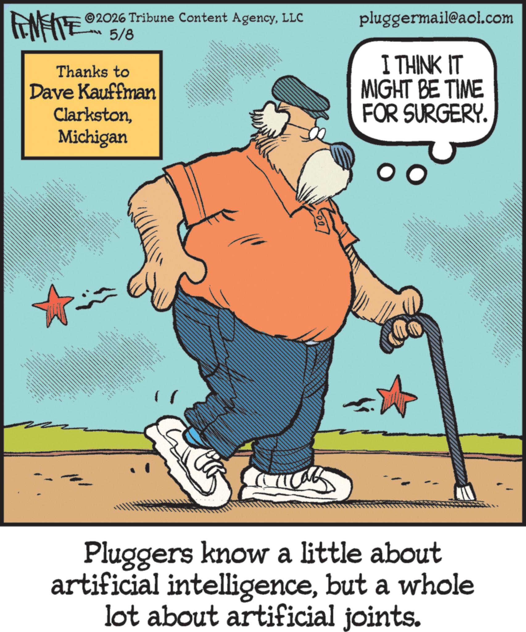 Photo caption OCR: ANFITE 2026 Tribune Content AgencyLLC 5/8 Thanks to Dave Kauffman ClarkstonMichigan #ah bith 32 38NNS pluggermail@aol.com I THINK IT MIGHT BE TIME FOR SURGERY. wwwww ** ** 3 the 3 .... ????? ??? ? ? ???? Pluggers know a little about artificial intelligencebut a whole lot about artificial joints. ANFITE 2026 Tribune Content AgencyLLC 5/8 Thanks to Dave Kauffman ClarkstonMichigan #ah bith 32 38NNS pluggermail@aol.com I THINK IT MIGHT BE TIME FOR SURGERY . wwwww ** ** 3 the 3 .... ????? ??? ? ? ???? Pluggers know a little about artificial intelligencebut a whole lot about artificial joints .