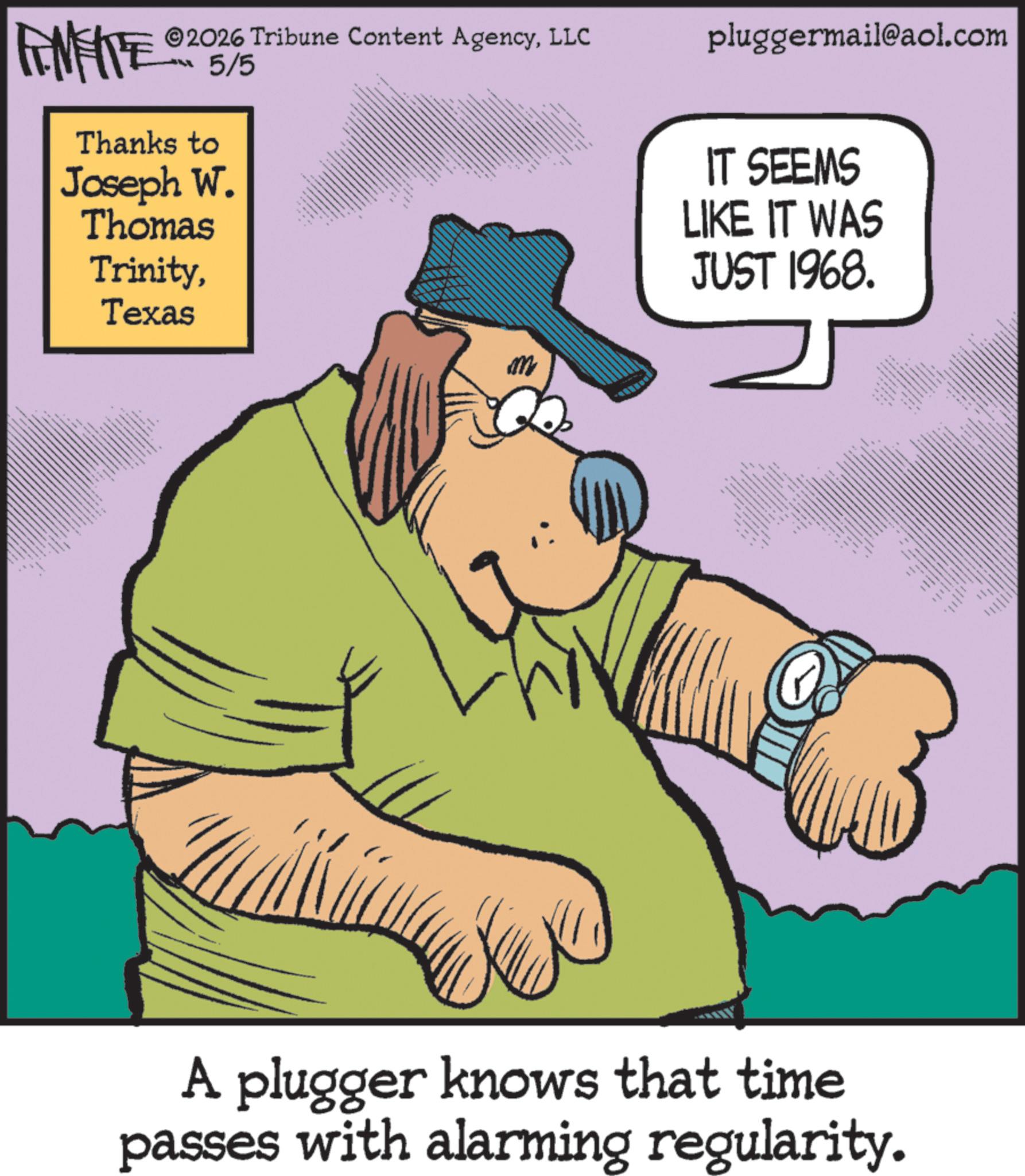 Animated cartoon OCR: M FINITE 205/5 ©2026 Tribune Content AgencyLLC Thanks to Joseph W. Thomas TrinityTexas M wwww pluggermail@aol.com IT SEEMS LIKE IT WAS JUST 1968. A plugger knows that time passes with alarming regularity. ww M FINITE 205/5 © 2026 Tribune Content AgencyLLC Thanks to Joseph W. Thomas TrinityTexas M wwww pluggermail@aol.com IT SEEMS LIKE IT WAS JUST 1968 . A plugger knows that time passes with alarming regularity . ww
