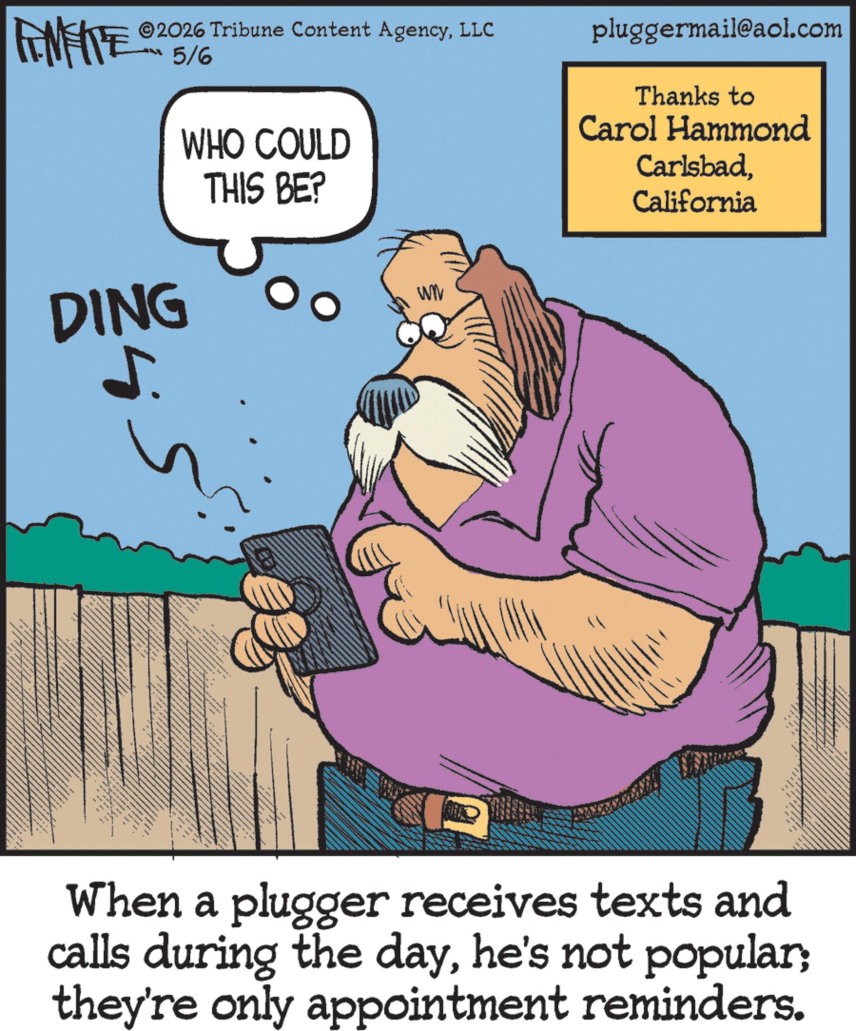 Comic book OCR: FINITE ©2026 Tribune Content AgencyLLC “5/% DING WHO COULD THIS BE? WW 5. " pluggermail@aol.com Thanks to Carol Hammond CarlsbadCalifornia When a plugger receives texts and calls during the dayhe's not popular; they're only appointment reminders. FINITE © 2026 Tribune Content AgencyLLC “ 5 / % DING WHO COULD THIS BE ? WW 5 . " pluggermail@aol.com Thanks to Carol Hammond CarlsbadCalifornia When a plugger receives texts and calls during the dayhe's not popular ; they're only appointment reminders .