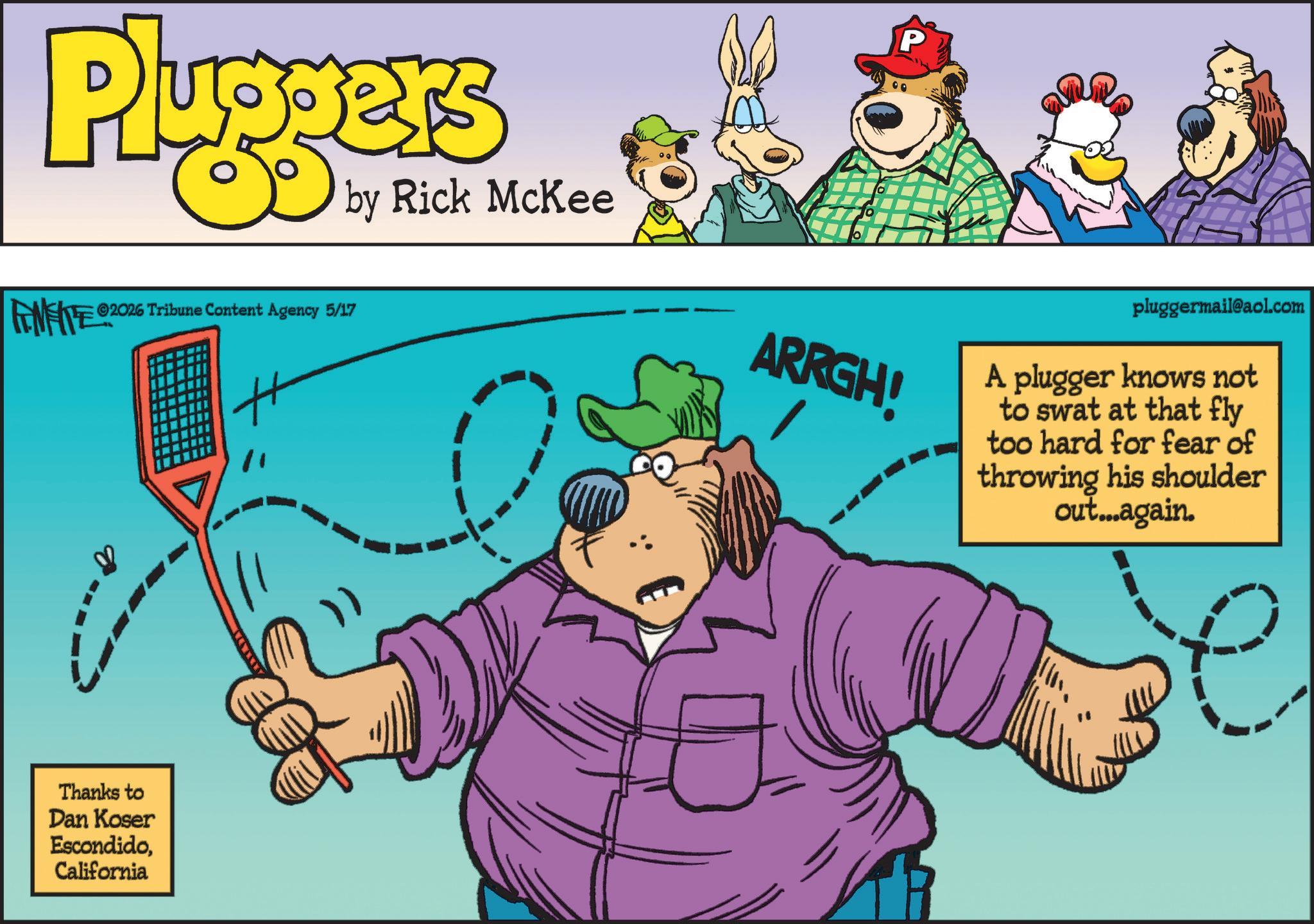 Fiction OCR: P Pluggers FENFITE® 2026 Tribune Content Agency 5/17 by Rick McKee ARRGH! pluggermail@aol.com A plugger knows not to swat at that fly too hard for fear of throwing his shoulder out...again. Thanks to Dan Koser EscondidoCalifornia P Pluggers FENFITE® 2026 Tribune Content Agency 5/17 by Rick McKee ARRGH ! pluggermail@aol.com A plugger knows not to swat at that fly too hard for fear of throwing his shoulder out ... again . Thanks to Dan Koser Escondido