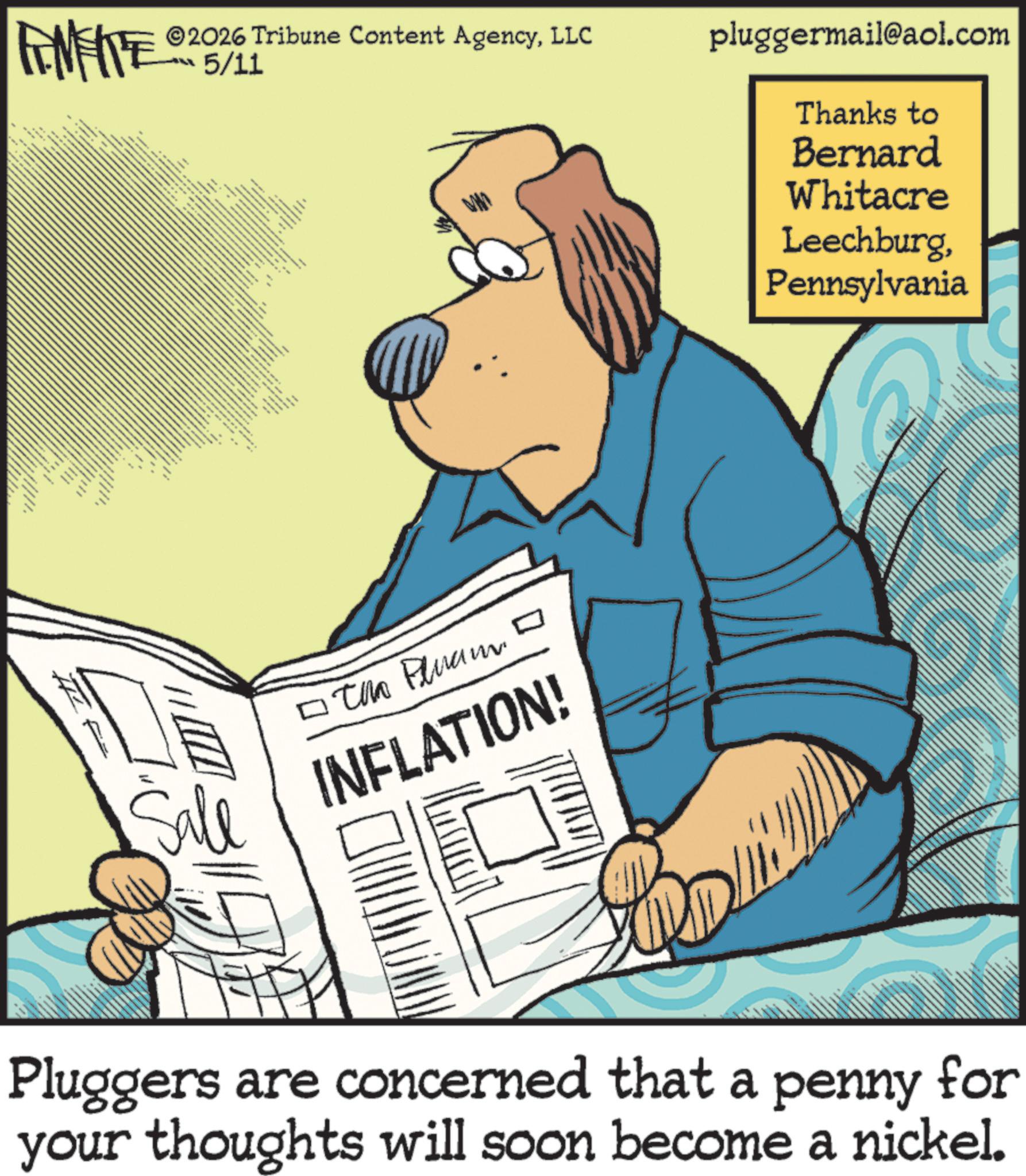 Comics OCR: # *** • the LL 2026 Tribune Content AgencyLLC 5/11 pluggermail@aol.com Thanks to Bernard Whitacre LeechburgPennsylvania Sale ???? ????? INFLATION! Pluggers are concerned that a penny for your thoughts will soon become a nickel. # *** • the LL 2026 Tribune Content AgencyLLC 5/11 pluggermail@aol.com Thanks to Bernard Whitacre LeechburgPennsylvania Sale ???? ????? INFLATION ! Pluggers are concerned that a penny for your thoughts will soon become a nickel .
