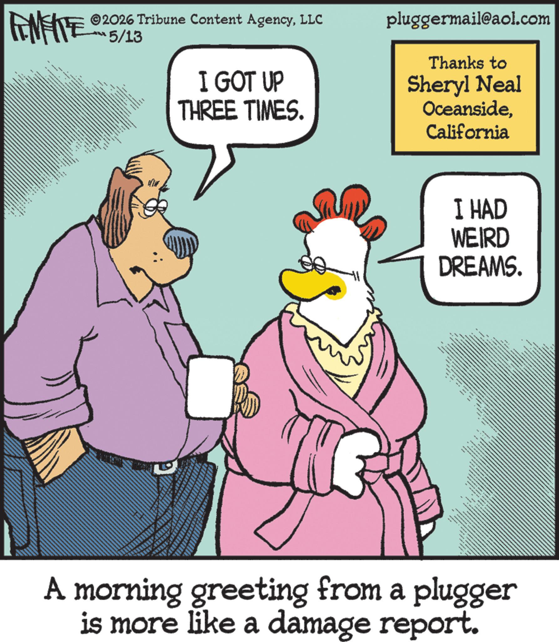 Bird OCR: FINITE ©2026 Tribune Content AgencyLLC ??5/13 I GOT UP THREE TIMES. pluggermail@aol.com Thanks to Sheryl Neal OceansideCalifornia a Se wwww I HAD WEIRD DREAMS. ?? ??? www A morning greeting from a plugger is more like a damage report. FINITE © 2026 Tribune Content AgencyLLC ?? 5/13 I GOT UP THREE TIMES . pluggermail@aol.com Thanks to Sheryl Neal OceansideCalifornia a Se wwww I HAD WEIRD DREAMS . ?? ??? www A morning greeting from a plugger is more like a damage report .