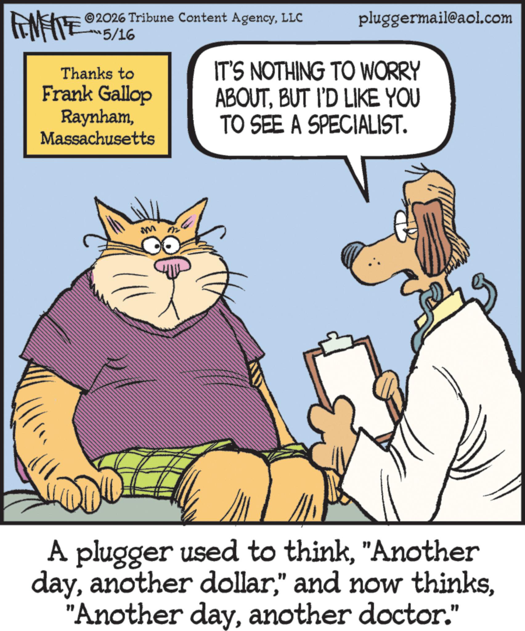 Graphics OCR: 2026 Tribune Content AgencyLLC FENFITE 15/16 Thanks to Frank Gallop RaynhamMassachusetts pluggermail@aol.com IT'S NOTHING TO WORRY ABOUTBUT I'D LIKE YOU TO SEE A SPECIALIST. M A plugger used to think"Another dayanother doctor." 2026 Tribune Content AgencyLLC FENFITE 15/16 Thanks to Frank Gallop RaynhamMassachusetts pluggermail@aol.com IT'S NOTHING TO WORRY ABOUTBUT I'D LIKE YOU TO SEE A SPECIALIST . M A plugger used to think" Another dayanother dollar" and now thinks" Another dayanother doctor . "