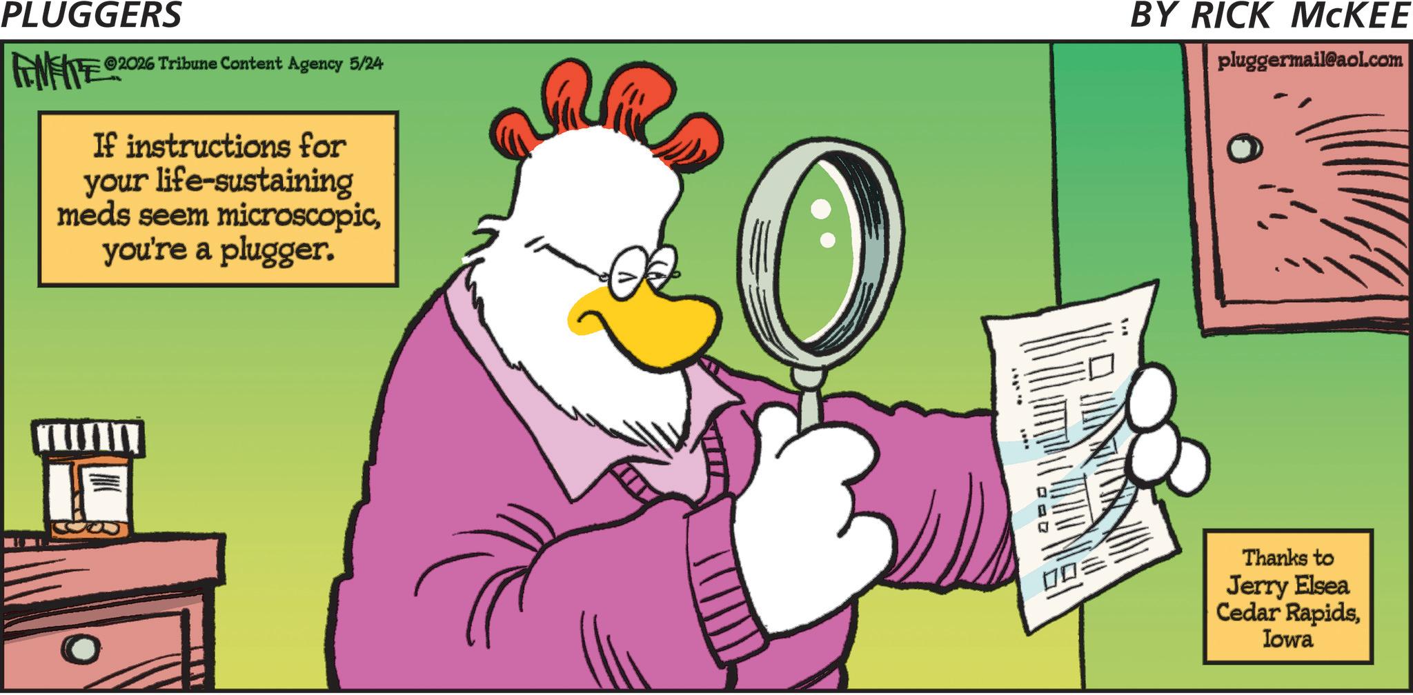 Beak OCR: PLUGGERS ©2026 Tribune Content Agency 5/24 FENFITE ©20 If instructions for your life-sustaining meds seem microscopicyou're a plugger. BY RICK MCKEE pluggermail@aol.com Thanks to Jerry Elsea Cedar RapidsIowa PLUGGERS © 2026 Tribune Content Agency 5/24 FENFITE © 20 If instructions for your life - sustaining meds seem microscopicyou're a plugger . BY RICK MCKEE pluggermail@aol.com Thanks to Jerry Elsea Cedar Rapids