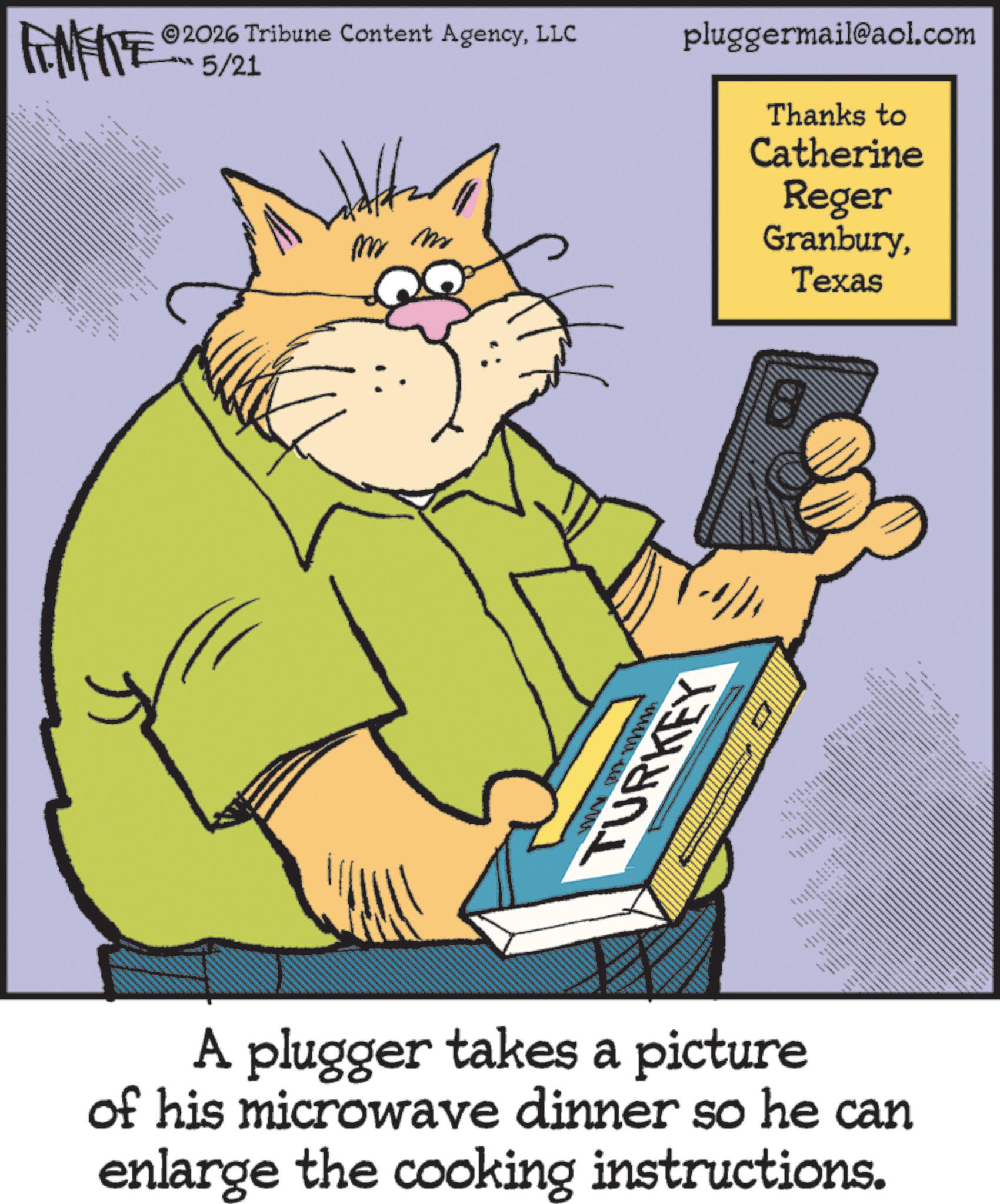 Animation OCR: FINITE 2026 Tribune Content AgencyLLC 5/21 pluggermail@aol.com m m M TURKEY A plugger takes a picture of his microwave dinner so he can enlarge the cooking instructions. Thanks to Catherine Reger GranburyTexas FINITE 2026 Tribune Content AgencyLLC 5/21 pluggermail@aol.com m m M TURKEY A plugger takes a picture of his microwave dinner so he can enlarge the cooking instructions . Thanks to Catherine Reger Granbury