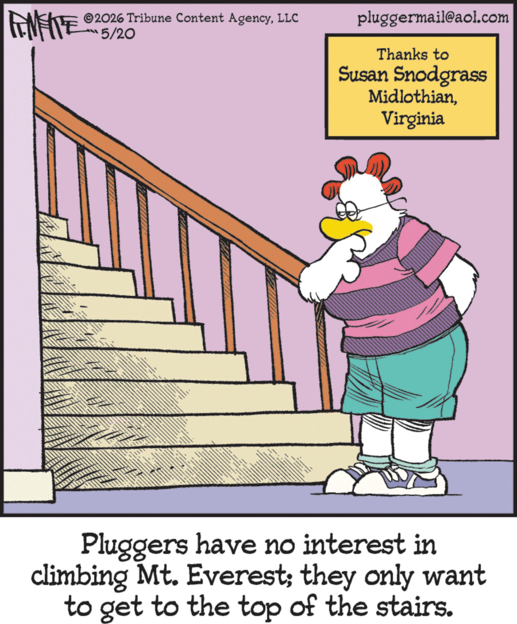 Fiction OCR: 2026 Tribune Content AgencyLLC FENFITE 15/20 pluggermail@aol.com Thanks to Susan Snodgrass MidlothianVirginia Pluggers have no interest in climbing Mt. Everest; they only want to get to the top of the stairs. 2026 Tribune Content AgencyLLC FENFITE 15/20 pluggermail@aol.com Thanks to Susan Snodgrass MidlothianVirginia Pluggers have no interest in climbing Mt. Everest ; they only want to get to the top of the stairs .