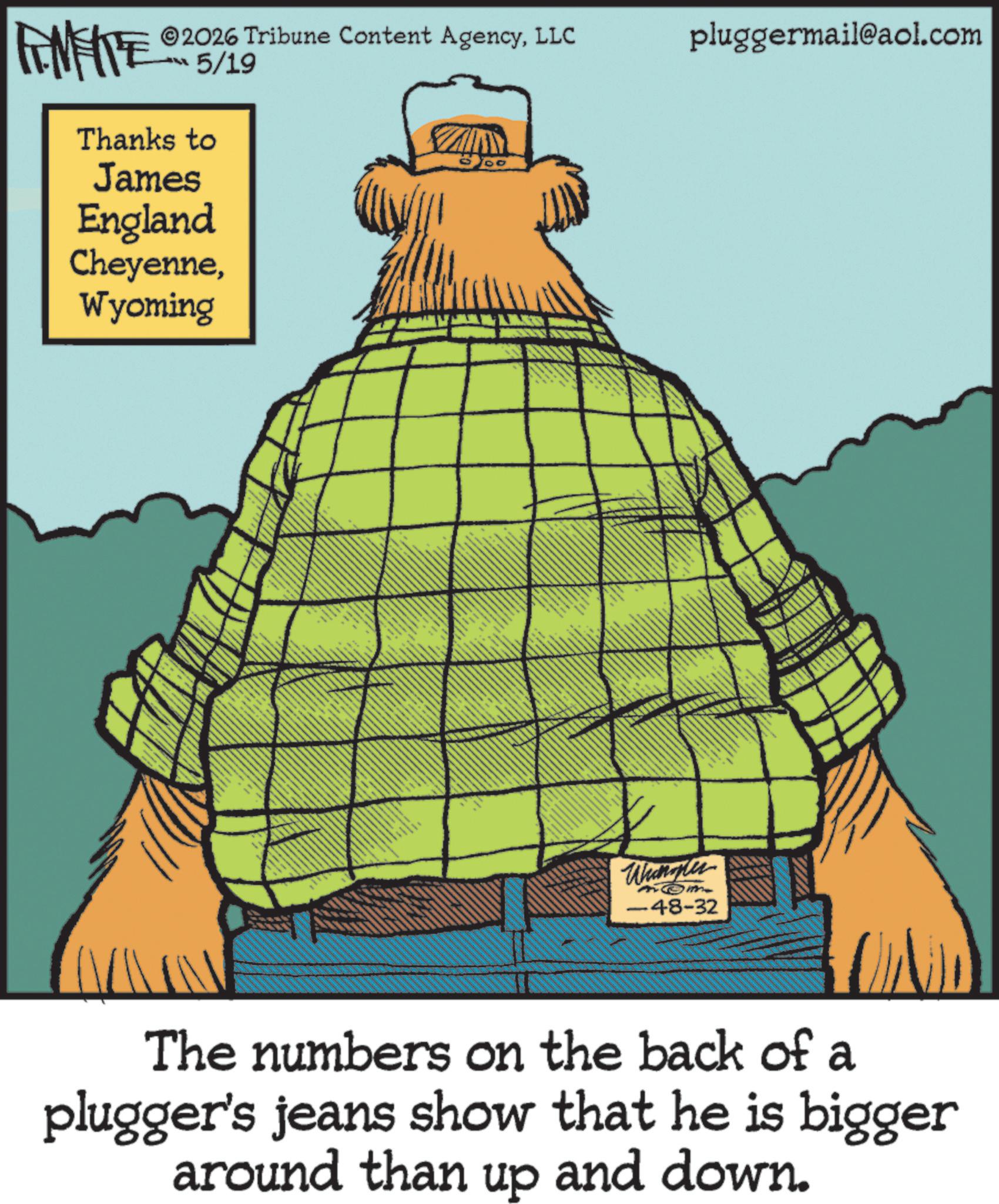 Animated cartoon OCR: FINITE 2026 Tribune Content AgencyLLC 5/19 Thanks to James England CheyenneWyoming DO pluggermail@aol.com Whangler -48-32 The numbers on the back of a plugger's jeans show that he is bigger around than up and down. FINITE 2026 Tribune Content AgencyLLC 5/19 Thanks to James England CheyenneWyoming DO pluggermail@aol.com Whangler -48-32 The numbers on the back of a plugger's jeans show that he is bigger around than up and down .