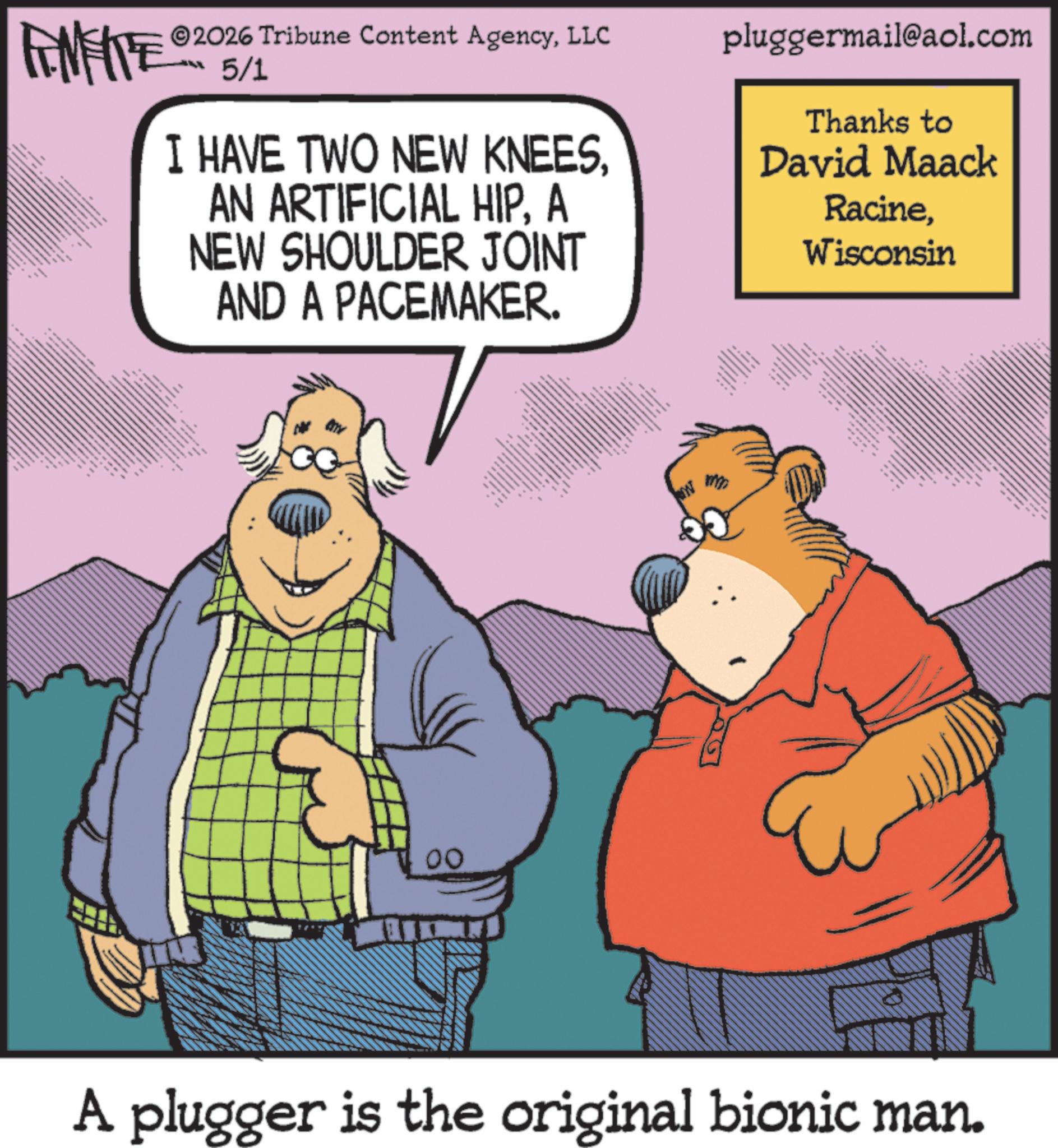 Comedy OCR: 2026 Tribune Content AgencyLLC FENFITE 5/1 *N I HAVE TWO NEW KNEESA NEW SHOULDER JOINT AND A PACEMAKER. pluggermail@aol.com Thanks to David Maack RacineWisconsin ??? 00 m A plugger is the original bionic man. 2026 Tribune Content AgencyLLC FENFITE 5/1 * N I HAVE TWO NEW KNEESAN ARTIFICIAL HIPA NEW SHOULDER JOINT AND A PACEMAKER . pluggermail@aol.com Thanks to David Maack RacineWisconsin ??? 00 m A plugger is the original bionic man .