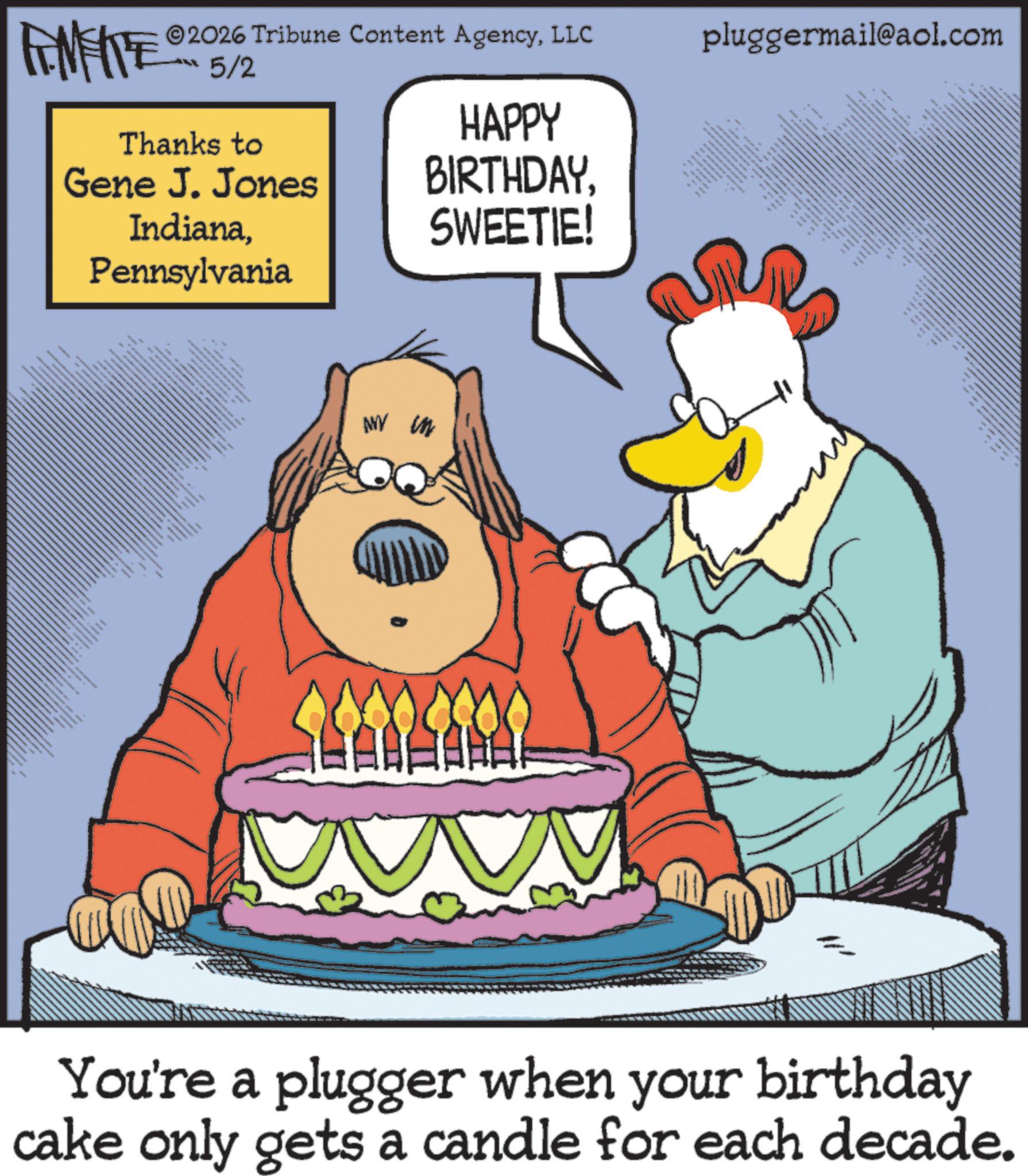 Photo caption OCR: AMENTE 2026 Tribune Content AgencyLLC 5/2 Thanks to Gene J. Jones IndianaPennsylvania HAPPY BIRTHDAYSWEETIE! ANY in pluggermail@aol.com www · 6 You're a plugger when your birthday cake only gets a candle for each decade. AMENTE 2026 Tribune Content AgencyLLC 5/2 Thanks to Gene J. Jones IndianaPennsylvania HAPPY BIRTHDAYSWEETIE ! ANY in pluggermail@aol.com www · 6 You're a plugger when your birthday cake only gets a candle for each decade .