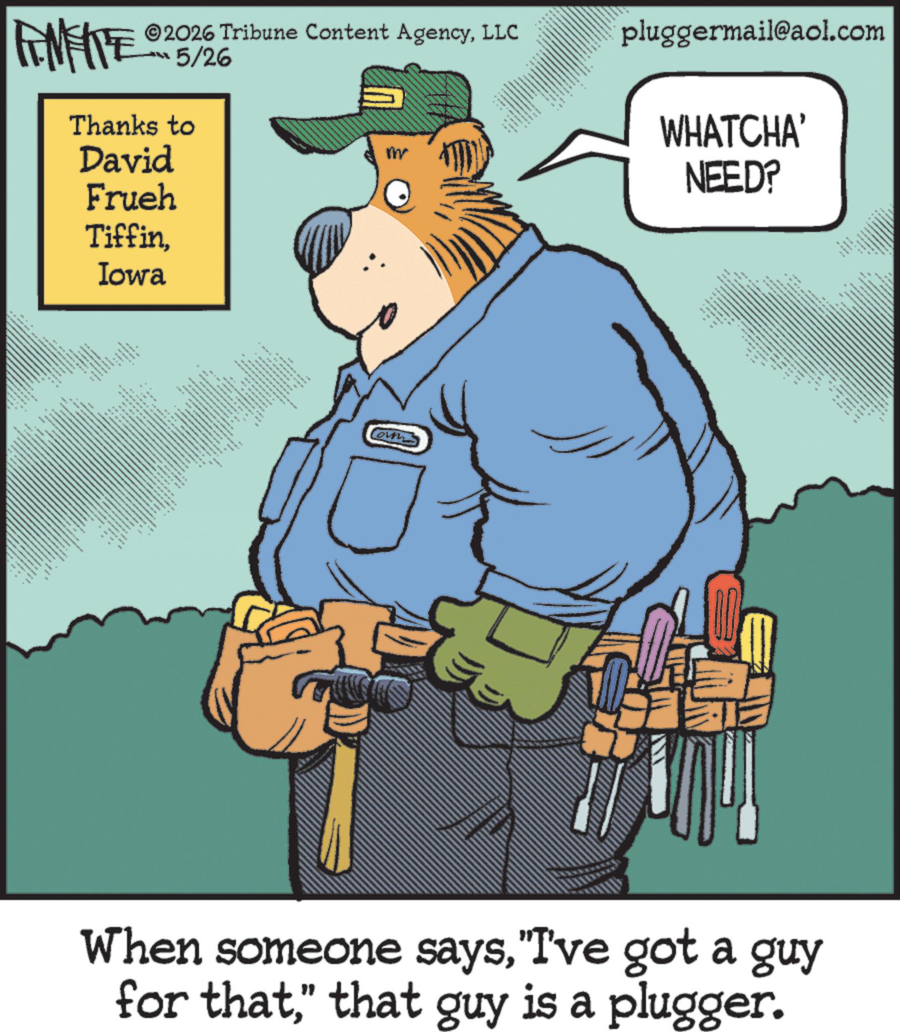 Fiction OCR: ©2026 Tribune Content AgencyLLC ??? 5/2% FINITE Thanks to David Frueh TiffinIowa ??? .. * *** ** ---- m own * pluggermail@aol.com WHATCHA' NEED? When someone says"I've got a guy for that" that guy is a plugger. © 2026 Tribune Content AgencyLLC ??? 5 / 2 % FINITE Thanks to David Frueh TiffinIowa ??? .. * *** ** ---- m own * pluggermail@aol.com WHATCHA ' NEED ? When someone says" I've got a guy for that" that guy is a plugger .