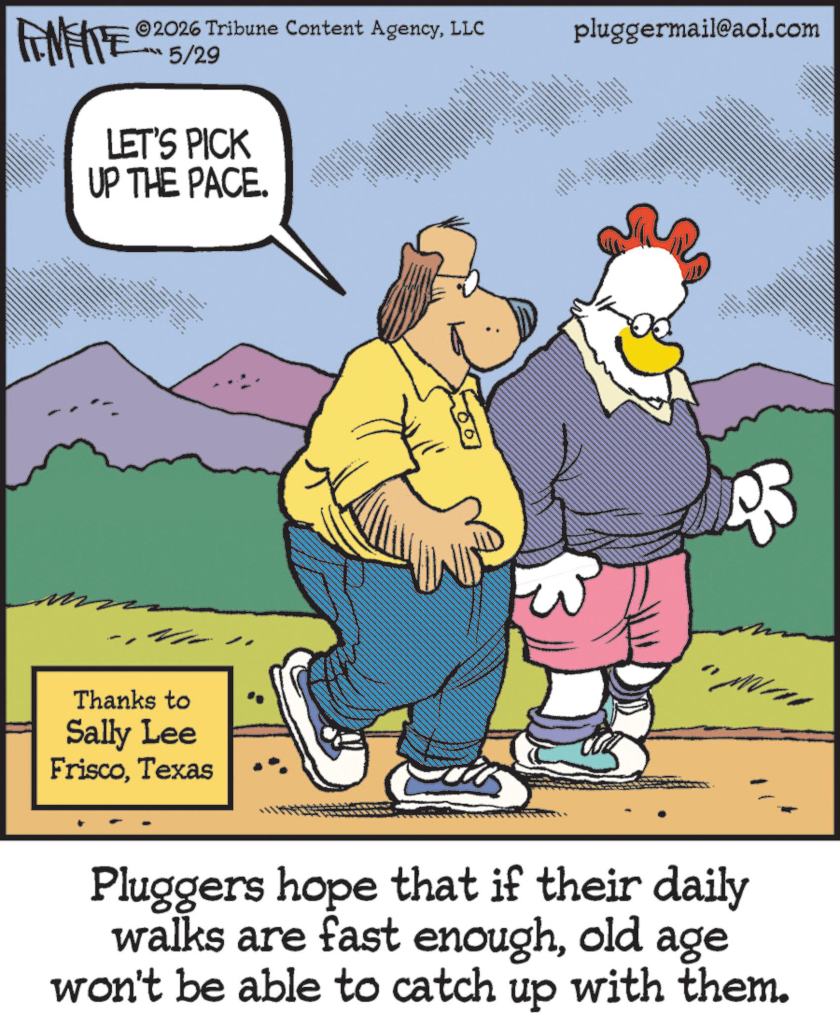 Photo caption OCR: FINITE 5/29 2026 Tribune Content AgencyLLC LET'S PICK UP THE PACE. ??? Thanks to Sally Lee FriscoTexas pluggermail@aol.com www "M Pluggers hope that if their daily walks are fast enoughold age won't be able to catch up with them. FINITE 5/29 2026 Tribune Content AgencyLLC LET'S PICK UP THE PACE . ??? Thanks to Sally Lee FriscoTexas pluggermail@aol.com www " M Pluggers hope that if their daily walks are fast enoughold age won't be able to catch up with them .