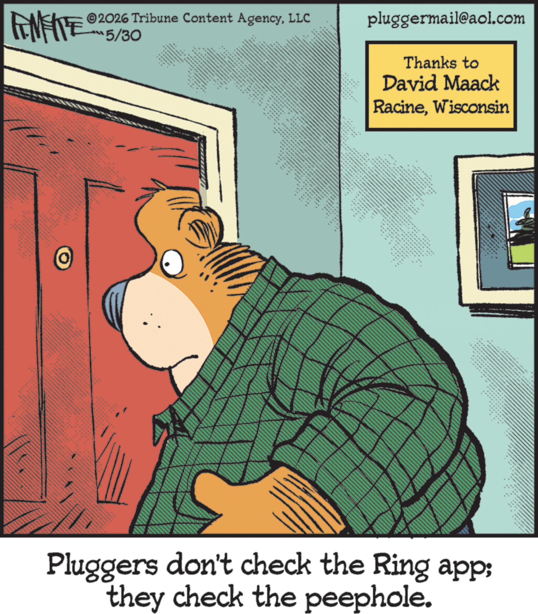 Comic book OCR: FINITE 2026 Tribune Content AgencyLLC -?6/30 w www ** pluggermail@aol.com Thanks to David Maack RacineWisconsin 6 ???? ?????? ?? == ** ** • ?????????? wa • Pluggers don't check the Ring app; they check the peephole. FINITE 2026 Tribune Content AgencyLLC - ? 6/30 w www ** pluggermail@aol.com Thanks to David Maack RacineWisconsin 6 ???? ?????? ?? == ** ** • ?????????? wa • Pluggers don't check the Ring app ; they check the peephole .