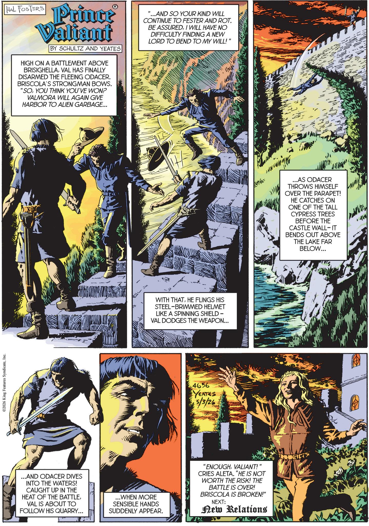 Animated cartoon OCR: ©2026 King Features SyndicateInc. HAL FOSTER'S Prince Valiant ? BY SCHULTZ AND YEATES HIGH ON A BATTLEMENT ABOVE BRISIGHELLAVAL HAS FINALLY DISARMED THE FLEEING ODACER. BRISCOLA'S STRONGMAN BOWS. "SOYOU THINK YOU'VE WON? VALMORA WILL AGAIN GIVE HARBOR TO ALIEN GARBAGE... "...AND SO YOUR KIND WILL CONTINUE TO FESTER AND ROT. BE ASSUREDI WILL HAVE NO DIFFICULTY FINDING A NEW LORD TO BEND TO MY WILL!" WITH THATHE FLINGS HIS STEEL-BRIMMED HELMET LIKE A SPINNING SHIELD - VAL DODGES THE WEAPON... 4656 YEATES 5/3/26 ...AND ODACER DIVES INTO THE WATERS! CAUGHT UP IN THE HEAT OF THE BATTLEVAL IS ABOUT TO FOLLOW HIS QUARRY... ...WHEN MORE SENSIBLE HANDS SUDDENLY APPEAR. "ENOUGHVALIANT!" CRIES ALETA. "HE IS NOT WORTH THE RISK! THE BATTLE IS OVER! BRISCOLA IS BROKEN!" NEXT: New Relations ...AS ODACER THROWS HIMSELF OVER THE PARAPET! HE CATCHES ON ONE OF THE TALL CYPRESS TREES BEFORE THE CASTLE WALL-IT BENDS OUT ABOVE THE LAKE FAR BELOW... © 2026 King Features SyndicateInc. HAL FOSTER'S Prince Valiant ? BY SCHULTZ AND YEATES HIGH ON A BATTLEMENT ABOVE BRISIGHELLAVAL HAS FINALLY DISARMED THE FLEEING ODACER . BRISCOLA'S STRONGMAN BOWS . " SOYOU THINK YOU'VE WON ? VALMORA WILL AGAIN GIVE HARBOR TO ALIEN GARBAGE ... " ... AND SO YOUR KIND WILL CONTINUE TO FESTER AND ROT . BE ASSUREDI WILL HAVE NO DIFFICULTY FINDING A NEW LORD TO BEND TO MY WILL ! " WITH THATHE FLINGS HIS STEEL - BRIMMED HELMET LIKE A SPINNING SHIELD - VAL DODGES THE WEAPON ... 4656 YEATES 5/3/26 ... AND ODACER DIVES INTO THE WATERS ! CAUGHT UP IN THE HEAT OF THE BATTLEVAL IS ABOUT TO FOLLOW HIS QUARRY ... ... WHEN MORE SENSIBLE HANDS SUDDENLY APPEAR . " ENOUGHVALIANT ! " CRIES ALETA . " HE IS NOT WORTH THE RISK ! THE BATTLE IS OVER ! BRISCOLA IS BROKEN ! " NEXT : New Relations ... AS ODACER THROWS HIMSELF OVER THE PARAPET ! HE CATCHES ON ONE OF THE TALL CYPRESS TREES BEFORE THE CASTLE WALL - IT BENDS OUT ABOVE THE LAKE FAR BELOW ...