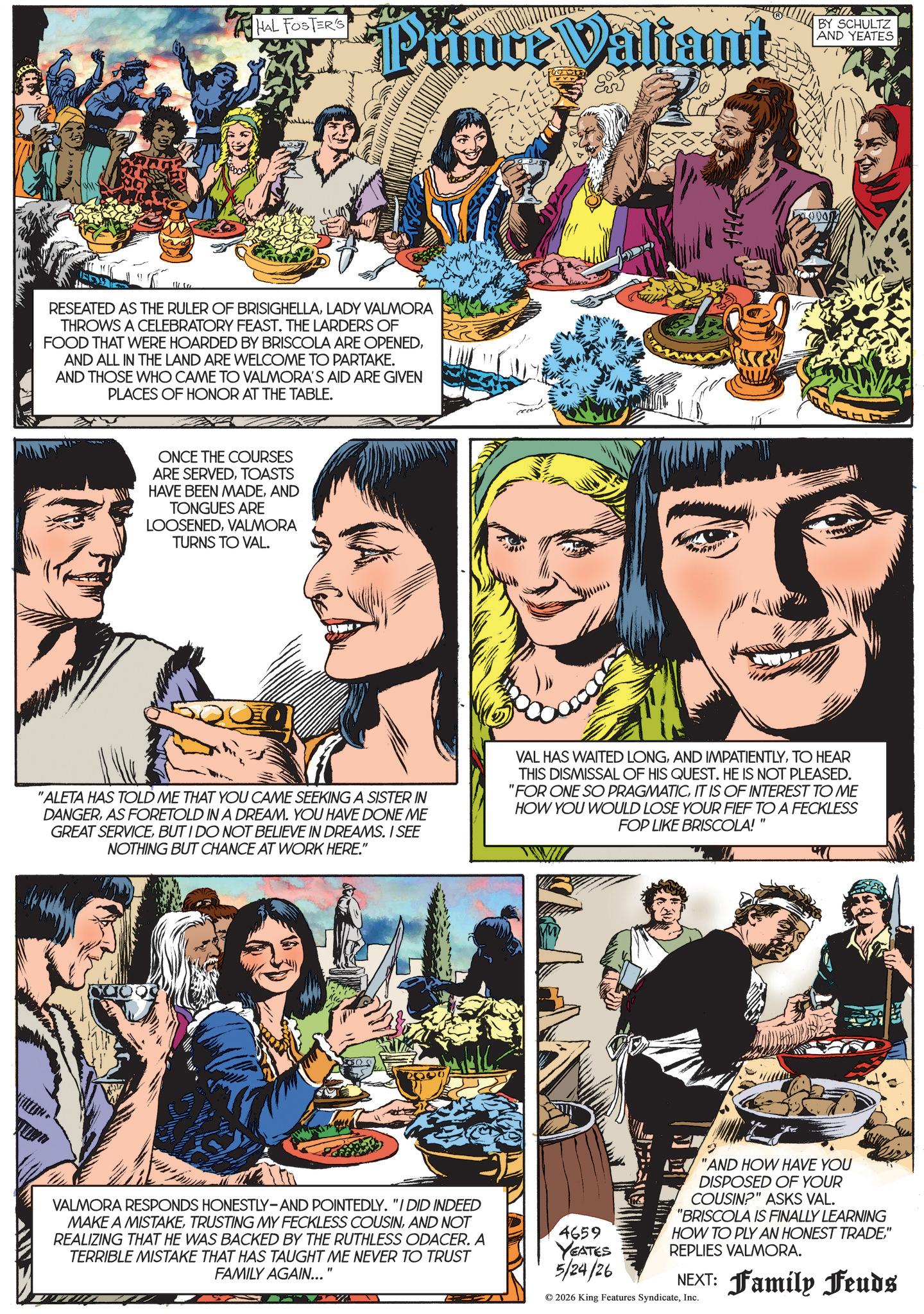 Animation OCR: HAL FOSTER'S Prince Valiant RESEATED AS THE RULER OF BRISIGHELLALADY VALMORA THROWS A CELEBRATORY FEAST. THE LARDERS OF FOOD THAT WERE HOARDED BY BRISCOLA ARE OPENEDAND ALL IN THE LAND ARE WELCOME TO PARTAKE. AND THOSE WHO CAME TO VALMORA'S AID ARE GIVEN PLACES OF HONOR AT THE TABLE. ONCE THE COURSES ARE SERVEDTOASTS HAVE BEEN MADEAND TONGUES ARE LOOSENEDVALMORA TURNS TO VAL. H BY SCHULTZ AND YEATES "ALETA HAS TOLD ME THAT YOU CAME SEEKING A SISTER IN DANGERAS FORETOLD IN A DREAM. YOU HAVE DONE ME GREAT SERVICEBUT I DO NOT BELIEVE IN DREAMS. I SEE NOTHING BUT CHANCE AT WORK HERE." VAL HAS WAITED LONGTO HEAR THIS DISMISSAL OF HIS QUEST. HE IS NOT PLEASED. "FOR ONE SO PRAGMATICIT IS OF INTEREST TO ME HOW YOU WOULD LOSE YOUR FIEF TO A FECKLESS FOP LIKE BRISCOLA!" VALMORA RESPONDS HONESTLY-AND POINTEDLY. "I DID INDEED MAKE A MISTAKEAND NOT REALIZING THAT HE WAS BACKED BY THE RUTHLESS ODACER. A TERRIBLE MISTAKE THAT HAS TAUGHT ME NEVER TO TRUST FAMILY AGAIN... " 4659 YEATES 5/24/26 "AND HOW HAVE YOU DISPOSED OF YOUR COUSIN?" ASKS VAL. "BRISCOLA IS FINALLY LEARNING HOW TO PLY AN HONEST TRADE" REPLIES VALMORA. NEXT: Family Feuds © 2026 King Features SyndicateInc. HAL FOSTER'S Prince Valiant RESEATED AS THE RULER OF BRISIGHELLALADY VALMORA THROWS A CELEBRATORY FEAST . THE LARDERS OF FOOD THAT WERE HOARDED BY BRISCOLA ARE OPENEDAND ALL IN THE LAND ARE WELCOME TO PARTAKE . AND THOSE WHO CAME TO VALMORA'S AID ARE GIVEN PLACES OF HONOR AT THE TABLE . ONCE THE COURSES ARE SERVEDTOASTS HAVE BEEN MADEAND TONGUES ARE LOOSENEDVALMORA TURNS TO VAL . H BY SCHULTZ AND YEATES " ALETA HAS TOLD ME THAT YOU CAME SEEKING A SISTER IN DANGERAS FORETOLD IN A DREAM . YOU HAVE DONE ME GREAT SERVICEBUT I DO NOT BELIEVE IN DREAMS . I SEE NOTHING BUT CHANCE AT WORK HERE . " VAL HAS WAITED LONGAND IMPATIENTLYTO HEAR THIS DISMISSAL OF HIS QUEST . HE IS NOT PLEASED . " FOR ONE SO PRAGMATICIT IS OF INTEREST TO ME HOW YOU WOULD LOSE YOUR FIEF TO A FECKLESS FOP LIKE BRISCOLA ! " VALMORA RESPONDS HONESTLY - AND POINTEDLY . " I DID INDEED MAKE A MISTAKETRUSTING MY FECKLESS COUSINAND NOT REALIZING THAT HE WAS BACKED BY THE RUTHLESS ODACER . A TERRIBLE MISTAKE THAT HAS TAUGHT ME NEVER TO TRUST FAMILY AGAIN ... " 4659 YEATES 5/24/26 " AND HOW HAVE YOU DISPOSED OF YOUR COUSIN ? " ASKS VAL . " BRISCOLA IS FINALLY LEARNING HOW TO PLY AN HONEST TRADE" REPLIES VALMORA . NEXT : Family Feuds © 2026 King Features Syndicate
