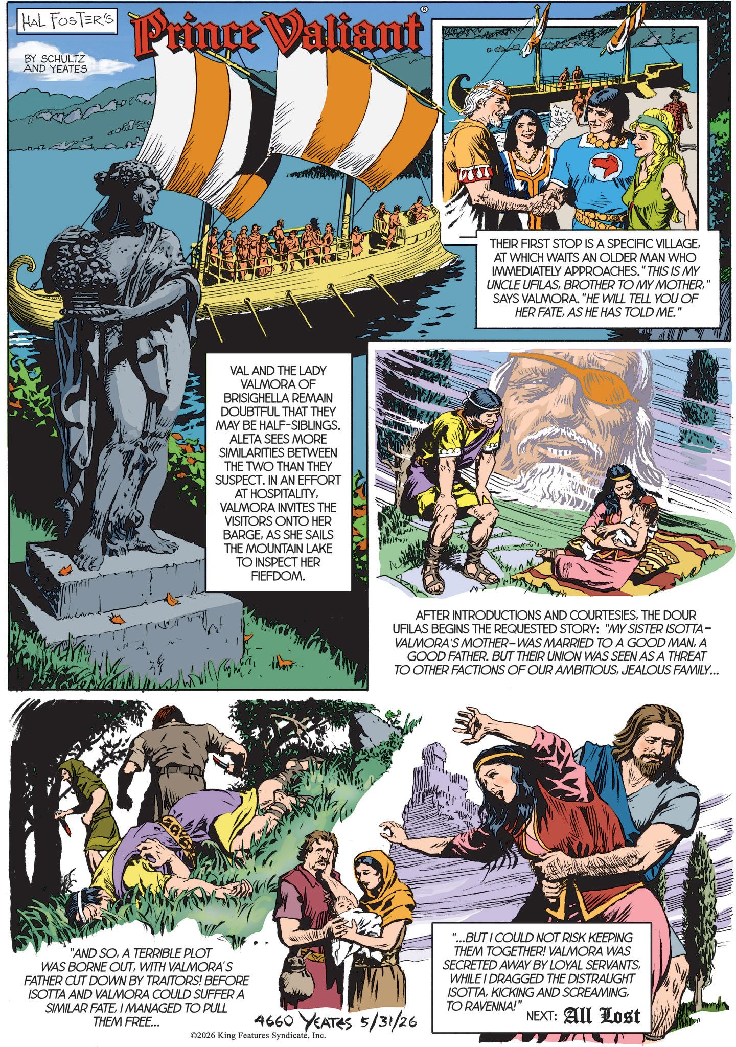 Animated cartoon OCR: HAL FOSTER'S BY SCHULTZ AND YEATES Prince Valiant VAL AND THE LADY VALMORA OF BRISIGHELLA REMAIN DOUBTFUL THAT THEY MAY BE HALF-SIBLINGS. ALETA SEES MORE SIMILARITIES BETWEEN THE TWO THAN THEY SUSPECT. IN AN EFFORT AT HOSPITALITYVALMORA INVITES THE VISITORS ONTO HER BARGEAS SHE SAILS THE MOUNTAIN LAKE TO INSPECT HER FIEFDOM. THEIR FIRST STOP IS A SPECIFIC VILLAGEAT WHICH WAITS AN OLDER MAN WHO IMMEDIATELY APPROACHES." THIS IS MY UNCLE UFILAS' SAYS VALMORA. "HE WILL TELL YOU OF HER FATEAS HE HAS TOLD ME." AFTER INTRODUCTIONS AND COURTESIESTHE DOUR UFILAS BEGINS THE REQUESTED STORY: "MY SISTER ISOTTA- VALMORA'S MOTHER-WAS MARRIED TO A GOOD MANA GOOD FATHER. BUT THEIR UNION WAS SEEN AS A THREAT TO OTHER FACTIONS OF OUR AMBITIOUSJEALOUS FAMILY... "AND SOA TERRIBLE PLOT WAS BORNE OUTWITH VALMORA'S FATHER CUT DOWN BY TRAITORS! BEFORE ISOTTA AND VALMORA COULD SUFFER A SIMILAR FATEI MANAGED TO PULL THEM FREE... 4660 YEATES 5/31/26 ©2026 King Features SyndicateInc. "...BUT I COULD NOT RISK KEEPING THEM TOGETHER! VALMORA WAS SECRETED AWAY BY LOYAL SERVANTSWHILE I DRAGGED THE DISTRAUGHT ISOTTATO RAVENNA!" NEXT: All Lost HAL FOSTER'S BY SCHULTZ AND YEATES Prince Valiant VAL AND THE LADY VALMORA OF BRISIGHELLA REMAIN DOUBTFUL THAT THEY MAY BE HALF - SIBLINGS . ALETA SEES MORE SIMILARITIES BETWEEN THE TWO THAN THEY SUSPECT . IN AN EFFORT AT HOSPITALITYVALMORA INVITES THE VISITORS ONTO HER BARGEAS SHE SAILS THE MOUNTAIN LAKE TO INSPECT HER FIEFDOM . THEIR FIRST STOP IS A SPECIFIC VILLAGEAT WHICH WAITS AN OLDER MAN WHO IMMEDIATELY APPROACHES . " THIS IS MY UNCLE UFILASBROTHER TO MY MOTHER' SAYS VALMORA . " HE WILL TELL YOU OF HER FATEAS HE HAS TOLD ME . " AFTER INTRODUCTIONS AND COURTESIESTHE DOUR UFILAS BEGINS THE REQUESTED STORY : " MY SISTER ISOTTA- VALMORA'S MOTHER - WAS MARRIED TO A GOOD MANA GOOD FATHER . BUT THEIR UNION WAS SEEN AS A THREAT TO OTHER FACTIONS OF OUR AMBITIOUSJEALOUS FAMILY ... " AND SOA TERRIBLE PLOT WAS BORNE OUTWITH VALMORA'S FATHER CUT DOWN BY TRAITORS ! BEFORE ISOTTA AND VALMORA COULD SUFFER A SIMILAR FATEI MANAGED TO PULL THEM FREE ... 4660 YEATES 5/31/26 © 2026 King Features SyndicateInc. " ... BUT I COULD NOT RISK KEEPING THEM TOGETHER ! VALMORA WAS SECRETED AWAY BY LOYAL SERVANTSWHILE I DRAGGED THE DISTRAUGHT ISOTTAKICKING AND SCREAMINGTO RAVENNA ! " NEXT : All Lost