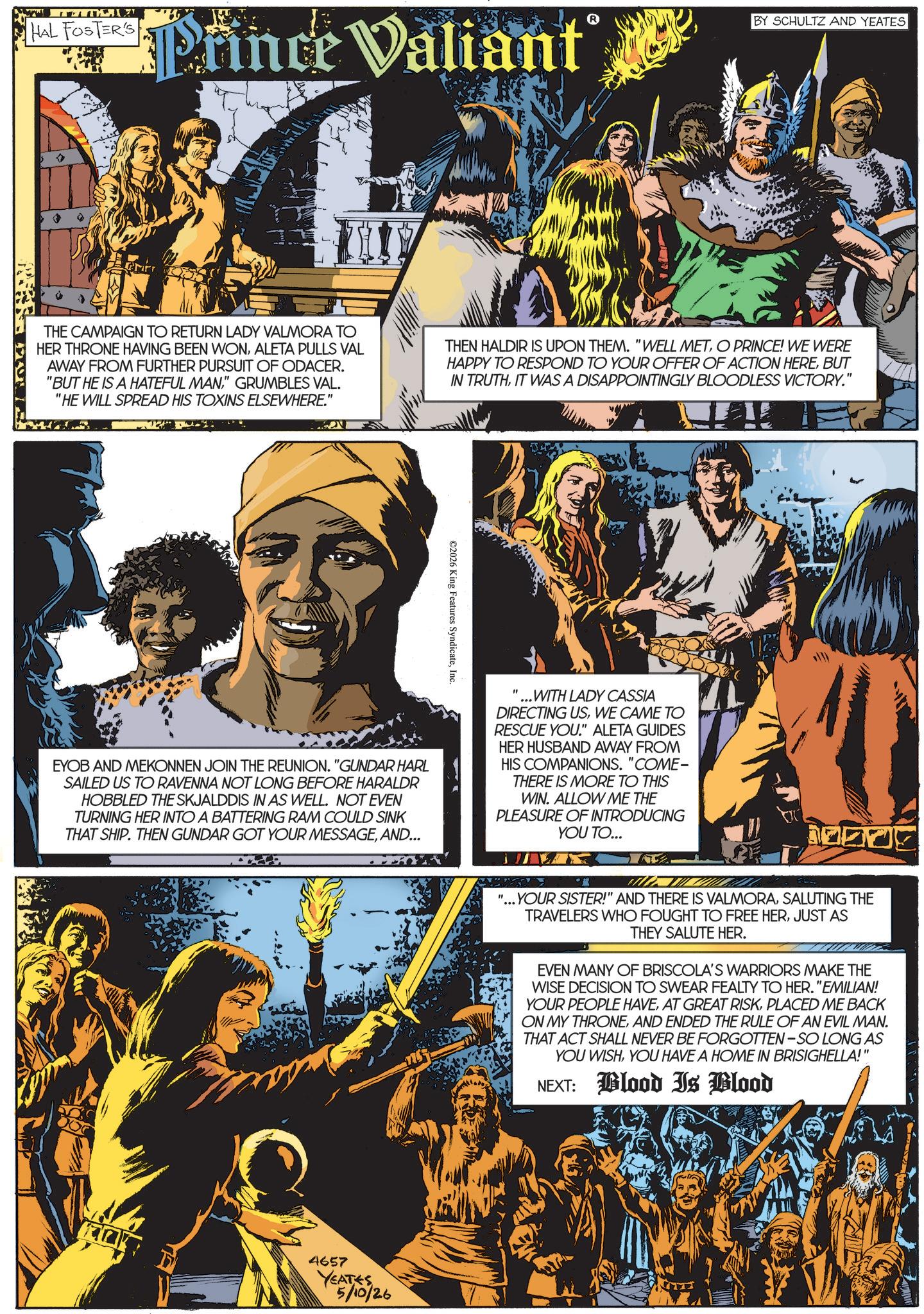 Publication OCR: TWITEI HAL FOSTER'S ince Valiant BY SCHULTZ AND YEATES THE CAMPAIGN TO RETURN LADY VALMORA TO HER THRONE HAVING BEEN WONALETA PULLS VAL AWAY FROM FURTHER PURSUIT OF ODACER. "BUT HE IS A HATEFUL MAN" GRUMBLES VAL. "HE WILL SPREAD HIS TOXINS ELSEWHERE." THEN HALDIR IS UPON THEM. "WELL METO PRINCE! WE WERE HAPPY TO RESPOND TO YOUR OFFER OF ACTION HEREBUT IN TRUTHIT WAS A DISAPPOINTINGLY BLOODLESS VICTORY." ©2026 King Features SyndicateInc. EYOB AND MEKONNEN JOIN THE REUNION. "GUNDAR HARL SAILED US TO RAVENNA NOT LONG BEFORE HARALDR HOBBLED THE SKJALDDIS IN AS WELL. NOT EVEN TURNING HER INTO A BATTERING RAM COULD SINK THAT SHIP. THEN GUNDAR GOT YOUR MESSAGEAND... '... WITH LADY CASSIA DIRECTING USWE CAME TO RESCUE YOU." ALETA GUIDES HER HUSBAND AWAY FROM HIS COMPANIONS. "COME- THERE IS MORE TO THIS WIN. ALLOW ME THE PLEASURE OF INTRODUCING YOU TO... 4657 YEATES 5/10/26 " "...YOUR SISTER!" AND THERE IS VALMORASALUTING THE TRAVELERS WHO FOUGHT TO FREE HERJUST AS THEY SALUTE HER. EVEN MANY OF BRISCOLA'S WARRIORS MAKE THE WISE DECISION TO SWEAR FEALTY TO HER. "EMILIAN! YOUR PEOPLE HAVEPLACED ME BACK ON MY THRONEAND ENDED THE RULE OF AN EVIL MAN. THAT ACT SHALL NEVER BE FORGOTTEN-SO LONG AS YOU WISHYOU HAVE A HOME IN BRISIGHELLA!" NEXT: Blood Is Blood TWITEI HAL FOSTER'S ince Valiant BY SCHULTZ AND YEATES THE CAMPAIGN TO RETURN LADY VALMORA TO HER THRONE HAVING BEEN WONALETA PULLS VAL AWAY FROM FURTHER PURSUIT OF ODACER . " BUT HE IS A HATEFUL MAN" GRUMBLES VAL . " HE WILL SPREAD HIS TOXINS ELSEWHERE . " THEN HALDIR IS UPON THEM . " WELL METO PRINCE ! WE WERE HAPPY TO RESPOND TO YOUR OFFER OF ACTION HEREBUT IN TRUTHIT WAS A DISAPPOINTINGLY BLOODLESS VICTORY . " © 2026 King Features SyndicateInc. EYOB AND MEKONNEN JOIN THE REUNION . " GUNDAR HARL SAILED US TO RAVENNA NOT LONG BEFORE HARALDR HOBBLED THE SKJALDDIS IN AS WELL . NOT EVEN TURNING HER INTO A BATTERING RAM COULD SINK THAT SHIP . THEN GUNDAR GOT YOUR MESSAGEAND ... ' ... WITH LADY CASSIA DIRECTING USWE CAME TO RESCUE YOU . " ALETA GUIDES HER HUSBAND AWAY FROM HIS COMPANIONS . " COME- THERE IS MORE TO THIS WIN . ALLOW ME THE PLEASURE OF INTRODUCING YOU TO ... 4657 YEATES 5/10/26 " " ... YOUR SISTER ! " AND THERE IS VALMORASALUTING THE TRAVELERS WHO FOUGHT TO FREE HERJUST AS THEY SALUTE HER . EVEN MANY OF BRISCOLA'S WARRIORS MAKE THE WISE DECISION TO SWEAR FEALTY TO HER . " EMILIAN ! YOUR PEOPLE HAVEAT GREAT RISKPLACED ME BACK ON MY THRONEAND ENDED THE RULE OF AN EVIL MAN . THAT ACT SHALL NEVER BE FORGOTTEN - SO LONG AS YOU WISHYOU HAVE A HOME IN BRISIGHELLA ! " NEXT : Blood Is Blood
