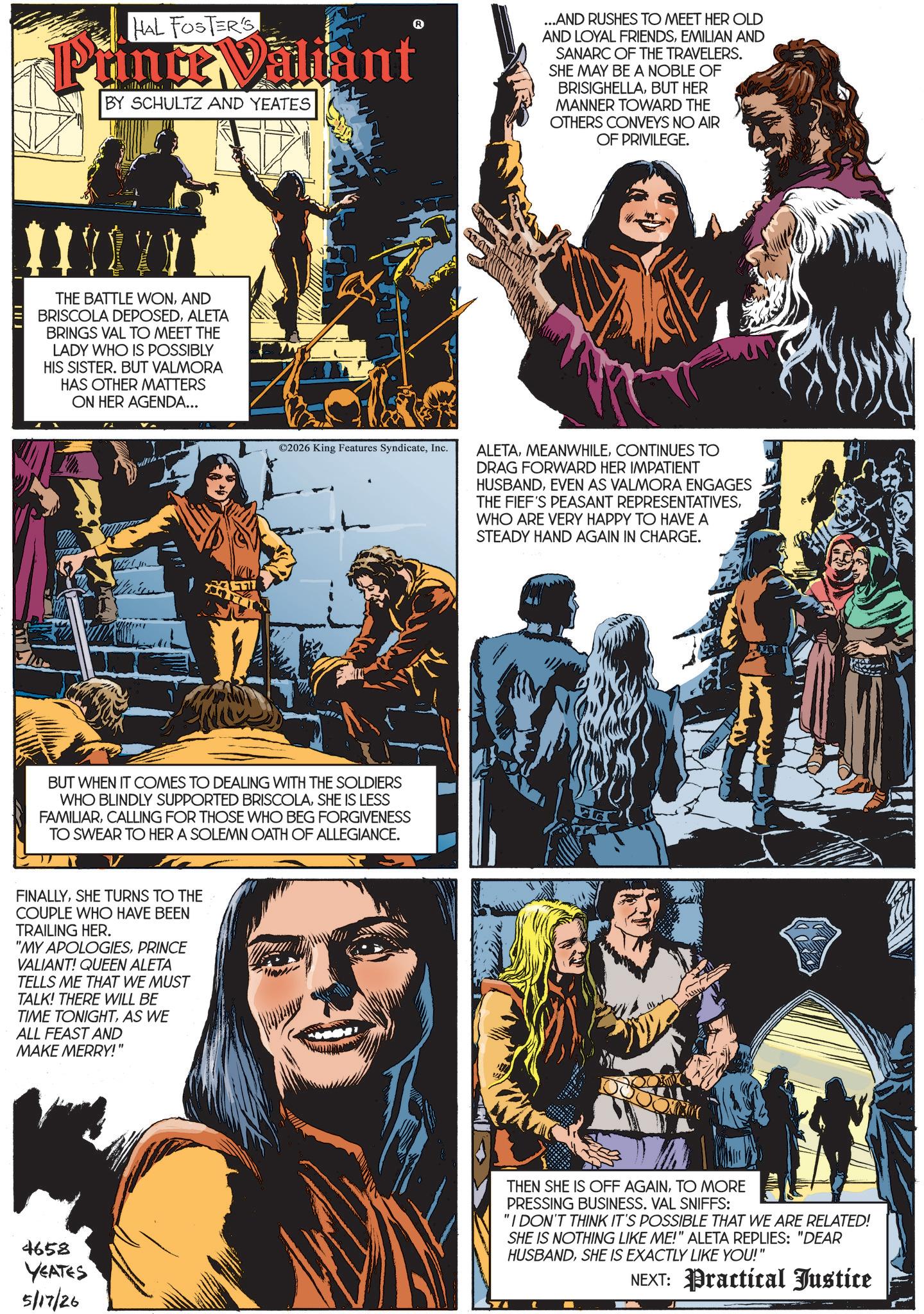 Book cover OCR: HAL FOSTER'S Punc Valiant BY SCHULTZ AND YEATES ...AND RUSHES TO MEET HER OLD AND LOYAL FRIENDSEMILIAN AND SANARC OF THE TRAVELERS. SHE MAY BE A NOBLE OF BRISIGHELLABUT HER MANNER TOWARD THE OTHERS CONVEYS NO AIR OF PRIVILEGE. THE BATTLE WONAND BRISCOLA DEPOSEDALETA BRINGS VAL TO MEET THE LADY WHO IS POSSIBLY HIS SISTER. BUT VALMORA HAS OTHER MATTERS ON HER AGENDA... 777 ©2026 King Features SyndicateInc. BUT WHEN IT COMES TO DEALING WITH THE SOLDIERS WHO BLINDLY SUPPORTED BRISCOLASHE IS LESS FAMILIARCALLING FOR THOSE WHO BEG FORGIVENESS TO SWEAR TO HER A SOLEMN OATH OF ALLEGIANCE. v FINALLYSHE TURNS TO THE COUPLE WHO HAVE BEEN TRAILING HER. "MY APOLOGIESPRINCE VALIANT! QUEEN ALETA TELLS ME THAT WE MUST TALK! THERE WILL BE TIME TONIGHTAS WE ALL FEAST AND MAKE MERRY!" 4658 YEATES 5/17/26 ALETACONTINUES TO DRAG FORWARD HER IMPATIENT HUSBANDEVEN AS VALMORA ENGAGES THE FIEF'S PEASANT REPRESENTATIVESWHO ARE VERY HAPPY TO HAVE A STEADY HAND AGAIN IN CHARGE. THEN SHE IS OFF AGAINTO MORE PRESSING BUSINESS. VAL SNIFFS: "I DON'T THINK IT'S POSSIBLE THAT WE ARE RELATED! SHE IS NOTHING LIKE ME!" ALETA REPLIES: "DEAR HUSBANDSHE IS EXACTLY LIKE YOU!" NEXT: Practical Justice HAL FOSTER'S Punc Valiant BY SCHULTZ AND YEATES ... AND RUSHES TO MEET HER OLD AND LOYAL FRIENDSEMILIAN AND SANARC OF THE TRAVELERS . SHE MAY BE A NOBLE OF BRISIGHELLABUT HER MANNER TOWARD THE OTHERS CONVEYS NO AIR OF PRIVILEGE . THE BATTLE WONAND BRISCOLA DEPOSEDALETA BRINGS VAL TO MEET THE LADY WHO IS POSSIBLY HIS SISTER . BUT VALMORA HAS OTHER MATTERS ON HER AGENDA ... 777 © 2026 King Features SyndicateInc. BUT WHEN IT COMES TO DEALING WITH THE SOLDIERS WHO BLINDLY SUPPORTED BRISCOLASHE IS LESS FAMILIARCALLING FOR THOSE WHO BEG FORGIVENESS TO SWEAR TO HER A SOLEMN OATH OF ALLEGIANCE . v FINALLYSHE TURNS TO THE COUPLE WHO HAVE BEEN TRAILING HER . " MY APOLOGIESPRINCE VALIANT ! QUEEN ALETA TELLS ME THAT WE MUST TALK ! THERE WILL BE TIME TONIGHTAS WE ALL FEAST AND MAKE MERRY ! " 4658 YEATES 5/17/26 ALETACONTINUES TO DRAG FORWARD HER IMPATIENT HUSBANDEVEN AS VALMORA ENGAGES THE FIEF'S PEASANT REPRESENTATIVESWHO ARE VERY HAPPY TO HAVE A STEADY HAND AGAIN IN CHARGE . THEN SHE IS OFF AGAINTO MORE PRESSING BUSINESS . VAL SNIFFS : " I DON'T THINK IT'S POSSIBLE THAT WE ARE RELATED ! SHE IS NOTHING LIKE ME ! " ALETA REPLIES : " DEAR HUSBANDSHE IS EXACTLY LIKE YOU ! " NEXT : Practical Justice