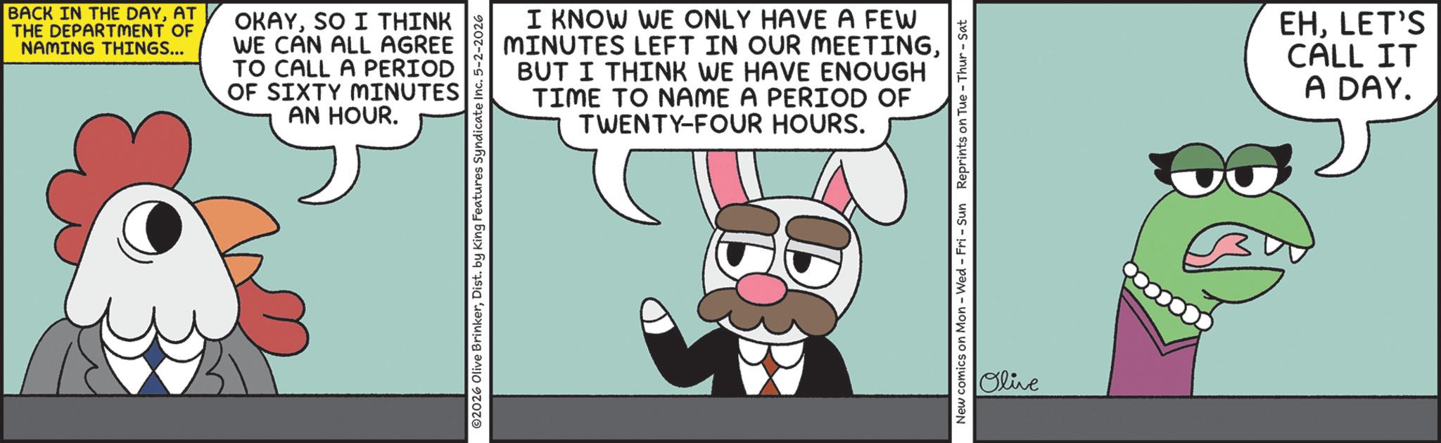 Comics OCR: BACK IN THE DAYAT THE DEPARTMENT OF NAMING THINGS... OKAYSO I THINK WE CAN ALL AGREE TO CALL A PERIOD OF SIXTY MINUTES AN HOUR. I KNOW WE ONLY HAVE A FEW MINUTES LEFT IN OUR MEETINGBUT I THINK WE HAVE ENOUGH TIME TO NAME A PERIOD OF TWENTY-FOUR HOURS. 2026 Olive BrinkerDist. by King Features Syndicate Inc. 5-2-2026 New comics on Mon - Wed - Fri - Sun Reprints on Tue-Thur - Sat Olive EHLET'S CALL IT A DAY. BACK IN THE DAYAT THE DEPARTMENT OF NAMING THINGS ... OKAYSO I THINK WE CAN ALL AGREE TO CALL A PERIOD OF SIXTY MINUTES AN HOUR . I KNOW WE ONLY HAVE A FEW MINUTES LEFT IN OUR MEETINGBUT I THINK WE HAVE ENOUGH TIME TO NAME A PERIOD OF TWENTY - FOUR HOURS . 2026 Olive BrinkerDist . by King Features Syndicate Inc. 5-2-2026 New comics on Mon - Wed - Fri - Sun Reprints on Tue - Thur - Sat Olive EHLET'S CALL IT A DAY .