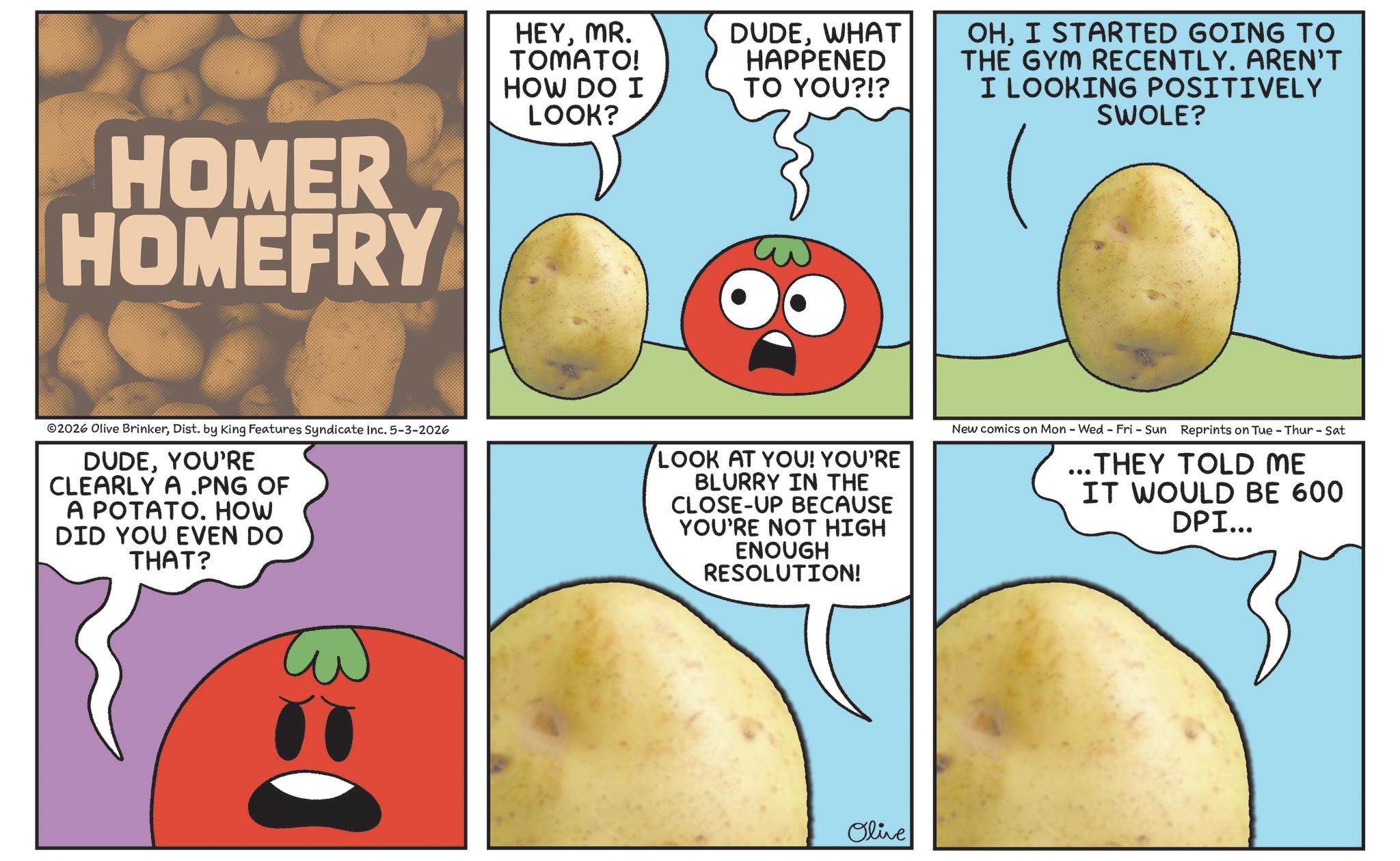 Nightshade OCR: HOMER HOMEFRY HEYMR. TOMATO! HOW DO I LOOK? DUDEWHAT HAPPENED TO YOU?!? OHI STARTED GOING TO THE GYM RECENTLY. AREN'T I LOOKING POSITIVELY SWOLE? 02026 Olive BrinkerDist. by King Features Syndicate Inc. 5-3-2026 DUDEYOU'RE CLEARLY A .PNG OF A POTATO. HOW DID YOU EVEN DO THAT? LOOK AT YOU! YOU'RE BLURRY IN THE CLOSE-UP BECAUSE YOU'RE NOT HIGH ENOUGH RESOLUTION! New comics on Mon - Wed - Fri - Sun Reprints on Tue - Thur - Sat ... THEY TOLD ME IT WOULD BE 600 DPI... Olive HOMER HOMEFRY HEYMR . TOMATO ! HOW DO I LOOK ? DUDEWHAT HAPPENED TO YOU ? ! ? OHI STARTED GOING TO THE GYM RECENTLY . AREN'T I LOOKING POSITIVELY SWOLE ? 02026 Olive BrinkerDist . by King Features Syndicate Inc. 5-3-2026 DUDEYOU'RE CLEARLY A .PNG OF A POTATO . HOW DID YOU EVEN DO THAT ? LOOK AT YOU ! YOU'RE BLURRY IN THE CLOSE - UP BECAUSE YOU'RE NOT HIGH ENOUGH RESOLUTION ! New comics on Mon - Wed - Fri - Sun Reprints on Tue - Thur - Sat ... THEY TOLD ME IT WOULD BE 600 DPI ... Olive