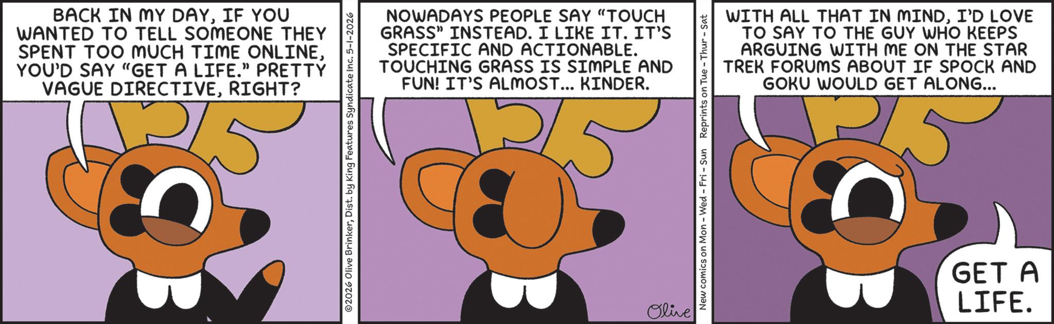 Graphic design OCR: BACK IN MY DAYIF YOU WANTED TO TELL SOMEONE THEY SPENT TOO MUCH TIME ONLINEYOU'D SAY "GET A LIFE." PRETTY VAGUE DIRECTIVERIGHT? ©2026 Olive BrinkerDist. by King Features Syndicate Inc. 5-1-2026 NOWADAYS PEOPLE SAY "TOUCH GRASS" INSTEAD. I LIKE IT. IT'S SPECIFIC AND ACTIONABLE. TOUCHING GRASS IS SIMPLE AND FUN! IT'S ALMOST... KINDER. ??? Olive WITH ALL THAT IN MINDI'D LOVE TO SAY TO THE GUY WHO KEEPS ARGUING WITH ME ON THE STAR TREK FORUMS ABOUT IF SPOCK AND GOKU WOULD GET ALONG... New comics on Mon - Wed - Fri - Sun Reprints on Tue-Thur - Sat GET A LIFE. BACK IN MY DAYIF YOU WANTED TO TELL SOMEONE THEY SPENT TOO MUCH TIME ONLINEYOU'D SAY " GET A LIFE . " PRETTY VAGUE DIRECTIVERIGHT ? © 2026 Olive BrinkerDist . by King Features Syndicate Inc. 5-1-2026 NOWADAYS PEOPLE SAY " TOUCH GRASS " INSTEAD . I LIKE IT . IT'S SPECIFIC AND ACTIONABLE . TOUCHING GRASS IS SIMPLE AND FUN ! IT'S ALMOST ... KINDER . ??? Olive WITH ALL THAT IN MINDI'D LOVE TO SAY TO THE GUY WHO KEEPS ARGUING WITH ME ON THE STAR TREK FORUMS ABOUT IF SPOCK AND GOKU WOULD GET ALONG ... New comics on Mon - Wed - Fri - Sun Reprints on Tue - Thur - Sat GET A LIFE .