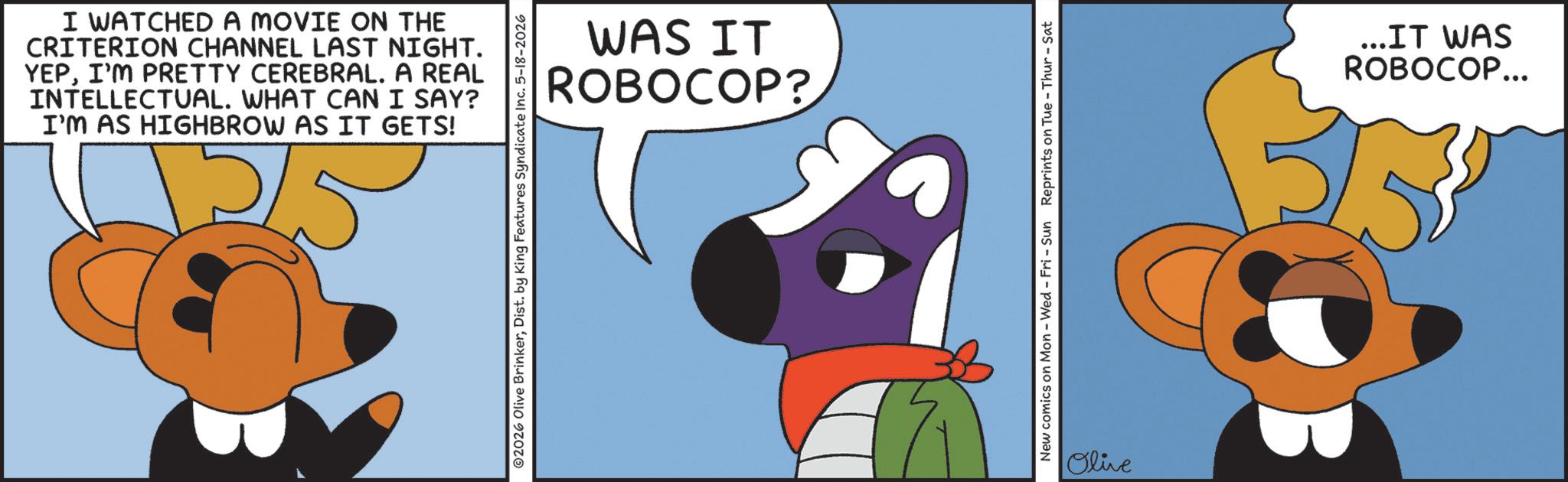 Graphic design OCR: I WATCHED A MOVIE ON THE CRITERION CHANNEL LAST NIGHT. YEPI'M PRETTY CEREBRAL. A REAL INTELLECTUAL. WHAT CAN I SAY? I'M AS HIGHBROW AS IT GETS! WAS IT ROBOCOP? 2026 Olive BrinkerDist. by King Features Syndicate Inc. 5-18-2026 New comics on Mon - Wed - Fri - Sun Reprints on Tue - Thur-Sat Olive ...IT WAS ROBOCOP... I WATCHED A MOVIE ON THE CRITERION CHANNEL LAST NIGHT . YEPI'M PRETTY CEREBRAL . A REAL INTELLECTUAL . WHAT CAN I SAY ? I'M AS HIGHBROW AS IT GETS ! WAS IT ROBOCOP ? 2026 Olive BrinkerDist . by King Features Syndicate Inc. 5-18-2026 New comics on Mon - Wed - Fri - Sun Reprints on Tue - Thur - Sat Olive ... IT WAS ROBOCOP ...