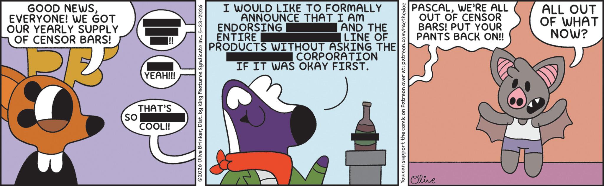 Graphic design OCR: GOOD NEWSEVERYONE! WE GOT OUR YEARLY SUPPLY OF CENSOR BARS! YEAH!!! THAT'S So COOL!! I WOULD LIKE TO FORMALLY ANNOUNCE THAT I AM ENDORSING ENTIRE AND THE LINE OF PRODUCTS WITHOUT ASKING THE CORPORATION IF IT WAS OKAY FIRST. ©2026 Olive BrinkerDist. by King Features Syndicate Inc. 5-23-2026 PASCALWE'RE ALL OUT OF CENSOR BARS! PUT YOUR PANTS BACK ON!! ALL OUT OF WHAT NOW? You can support the comic on Patreon over at: patreon.com/raethedoe Olive GOOD NEWSEVERYONE ! WE GOT OUR YEARLY SUPPLY OF CENSOR BARS ! YEAH !!! THAT'S So COOL !! I WOULD LIKE TO FORMALLY ANNOUNCE THAT I AM ENDORSING ENTIRE AND THE LINE OF PRODUCTS WITHOUT ASKING THE CORPORATION IF IT WAS OKAY FIRST . © 2026 Olive BrinkerDist . by King Features Syndicate Inc. 5-23-2026 PASCALWE'RE ALL OUT OF CENSOR BARS ! PUT YOUR PANTS BACK ON !! ALL OUT OF WHAT NOW ? You can support the comic on Patreon over at : patreon.com/raethedoe Olive