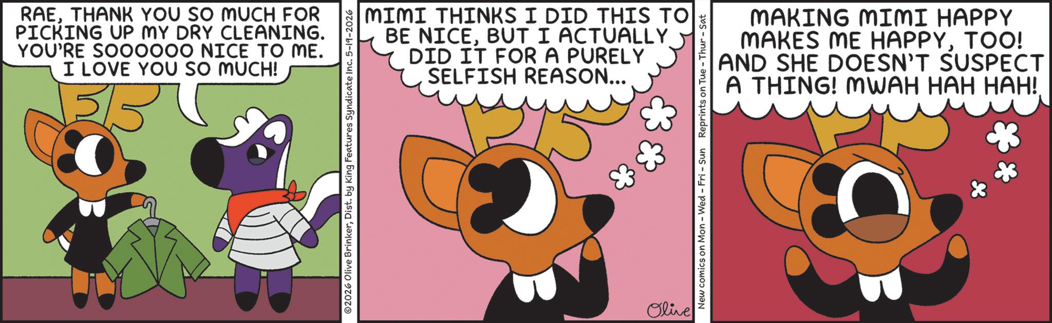 Fictional character OCR: RAETHANK YOU SO MUCH FOR PICKING UP MY DRY CLEANING. YOU'RE SOOOOOO NICE TO ME. I LOVE YOU SO MUCH! 3/5 MIMI THINKS I DID THIS TO BE NICEBUT I ACTUALLY DID IT FOR A PURELY SELFISH REASON... ©2026 Olive BrinkerDist. by King Features Syndicate Inc. 5-19-2026 Olive MAKING MIMI HAPPY MAKES ME HAPPYTOO! AND SHE DOESN'T SUSPECT A THING! MWAH HAH HAH!. New comics on Mon - Wed - Fri - Sun Reprints on Tue-Thur - Sat RAETHANK YOU SO MUCH FOR PICKING UP MY DRY CLEANING . YOU'RE SOOOOOO NICE TO ME . I LOVE YOU SO MUCH ! 3/5 MIMI THINKS I DID THIS TO BE NICEBUT I ACTUALLY DID IT FOR A PURELY SELFISH REASON ... © 2026 Olive BrinkerDist . by King Features Syndicate Inc. 5-19-2026 Olive MAKING MIMI HAPPY MAKES ME HAPPYTOO ! AND SHE DOESN'T SUSPECT A THING ! MWAH HAH HAH !. New comics on Mon - Wed - Fri - Sun Reprints on Tue - Thur - Sat