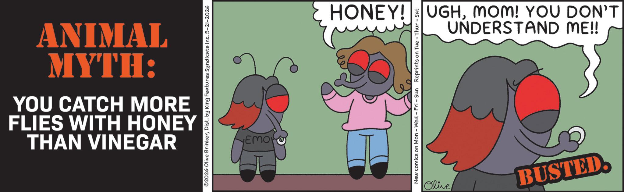 Graphic design OCR: THAN VINEGAR FLIES WITH HONEY YOU CATCH MORE MYTH: ANIMAL ©2026 Olive BrinkerDist. by King Features Syndicate Inc. 5-21-2026 EMOR HONEY! UGHMOM! YOU DON'T UNDERSTAND ME!! New comics on Mon - Wed - Fri - Sun Reprints on Tue-Thur - Sat Olive BUSTED THAN VINEGAR FLIES WITH HONEY YOU CATCH MORE MYTH : ANIMAL © 2026 Olive BrinkerDist . by King Features Syndicate Inc. 5-21-2026 EMOR HONEY ! UGHMOM ! YOU DON'T UNDERSTAND ME !! New comics on Mon - Wed - Fri - Sun Reprints on Tue - Thur - Sat Olive BUSTED