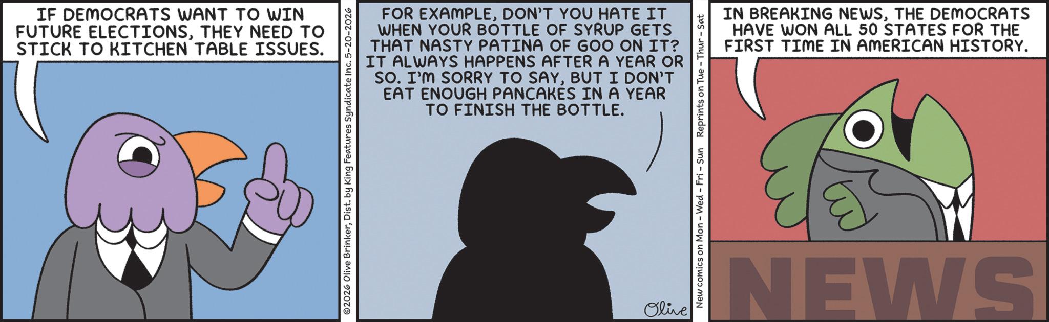 Animated cartoon OCR: IF DEMOCRATS WANT TO WIN FUTURE ELECTIONSTHEY NEED TO STICK TO KITCHEN TABLE ISSUES. FOR EXAMPLEDON'T YOU HATE IT WHEN YOUR BOTTLE OF SYRUP GETS THAT NASTY PATINA OF GOO ON IT? IT ALWAYS HAPPENS AFTER A YEAR OR SO. I'M SORRY TO SAYBUT I DON'T EAT ENOUGH PANCAKES IN A YEAR TO FINISH THE BOTTLE. 02026 Olive BrinkerDist. by King Features Syndicate Inc. 5-20-2026 Olive New comics on Mon - Wed - Fri - Sun Reprints on Tue - Thur - Sat IN BREAKING NEWSTHE DEMOCRATS HAVE WON ALL 50 STATES FOR THE FIRST TIME IN AMERICAN HISTORY. NEWS IF DEMOCRATS WANT TO WIN FUTURE ELECTIONSTHEY NEED TO STICK TO KITCHEN TABLE ISSUES . FOR EXAMPLEDON'T YOU HATE IT WHEN YOUR BOTTLE OF SYRUP GETS THAT NASTY PATINA OF GOO ON IT ? IT ALWAYS HAPPENS AFTER A YEAR OR SO . I'M SORRY TO SAYBUT I DON'T EAT ENOUGH PANCAKES IN A YEAR TO FINISH THE BOTTLE . 02026 Olive BrinkerDist . by King Features Syndicate Inc. 5-20-2026 Olive New comics on Mon - Wed - Fri - Sun Reprints on Tue - Thur - Sat IN BREAKING NEWSTHE DEMOCRATS HAVE WON ALL 50 STATES FOR THE FIRST TIME IN AMERICAN HISTORY . NEWS